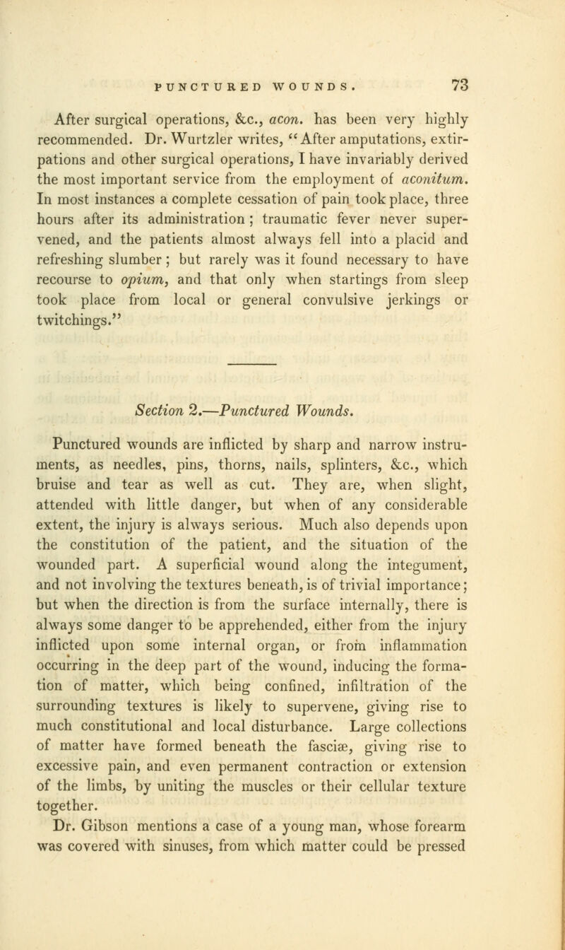 After surgical operations, &c, aeon, has been very highly recommended. Dr. Wurtzler writes,  After amputations, extir- pations and other surgical operations, I have invariably derived the most important service from the employment of aconitum. In most instances a complete cessation of pain took place, three hours after its administration ; traumatic fever never super- vened, and the patients almost always fell into a placid and refreshing slumber ; but rarely was it found necessary to have recourse to opium, and that only when startings from sleep took place from local or general convulsive jerkings or twitchings.! ?) Section 2.—Punctured Wounds. Punctured wounds are inflicted by sharp and narrow instru- ments, as needles, pins, thorns, nails, splinters, &c, which bruise and tear as well as cut. They are, when slight, attended with little danger, but when of any considerable extent, the injury is always serious. Much also depends upon the constitution of the patient, and the situation of the wounded part. A superficial wound along the integument, and not involving the textures beneath, is of trivial importance; but when the direction is from the surface internally, there is always some danger to be apprehended, either from the injury inflicted upon some internal organ, or from inflammation occurring in the deep part of the wound, inducing the forma- tion of matter, which being confined, infiltration of the surrounding textures is likely to supervene, giving rise to much constitutional and local disturbance. Large collections of matter have formed beneath the fasciae, giving rise to excessive pain, and even permanent contraction or extension of the limbs, by uniting the muscles or their cellular texture together. Dr. Gibson mentions a case of a young man, whose forearm was covered with sinuses, from which matter could be pressed