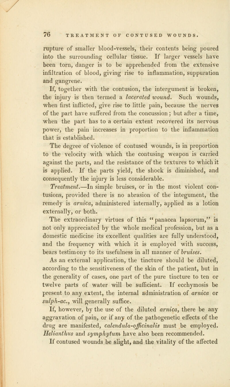 rupture of smaller blood-vessels, their contents being poured into the surrounding cellular tissue. If larger vessels have been torn, danger is to be apprehended from the extensive infiltration of blood, giving rise to inflammation, suppuration and gangrene. If, together with the contusion, the intergument is broken, the injury is then termed a lacerated wound. Such wounds, when first inflicted, give rise to little pain, because the nerves of the part have suffered from the concussion; but after a time, when the part has to a certain extent recovered its nervous power, the pain increases in proportion to the inflammation that is established. The degree of violence of contused wounds, is in proportion to the velocity with which the contusing weapon is carried against the parts, and the resistance of the textures to which it is applied. If the parts yield, the shock is diminished, and consequently the injury is less considerable. Treatment.—In simple bruises, or in the most violent con- tusions, provided there is no abrasion of the integument, the remedy is arnica, administered internally, applied as a lotion externally, or both. The extraordinary virtues of this  panacea lapsorum, is not only appreciated by the whole medical profession, but as a domestic medicine its excellent qualities are fully understood, and the frequency with which it is employed with success, bears testimony to its usefulness in all manner of bruises. As an external application, the tincture should be diluted, according to the sensitiveness of the skin of the patient, but in the generality of cases, one part of the pure tincture to ten or twelve parts of water will be sufficient. If ecchymosis be present to any extent, the internal administration of arnica or sulph-ac, will generally suffice. If, however, by the use of the diluted arnica, there be any aggravation of pain, or if any of the pathogenetic effects of the drug are manifested, calendula-officinalis must be employed. Helianthus and Symphytum have also been recommended. If contused wounds be slight, and the vitality of the affected