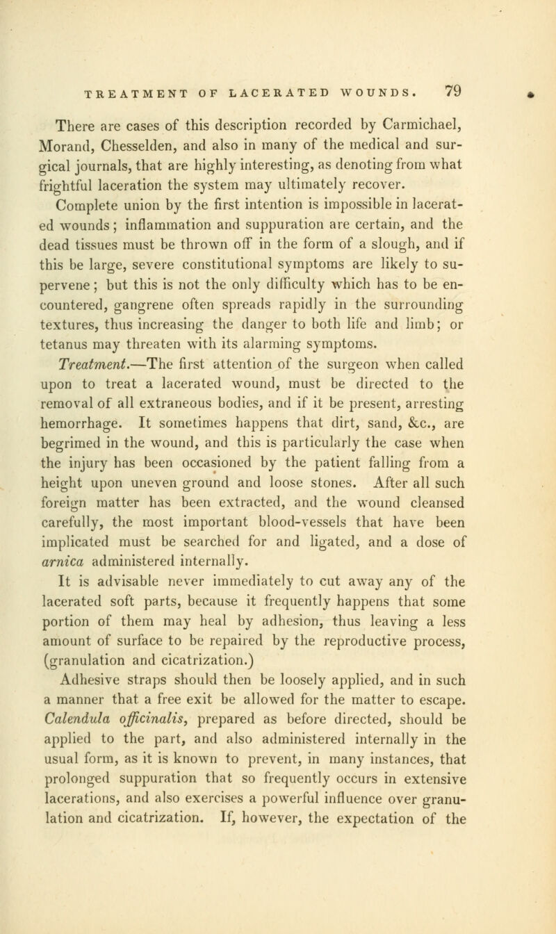 There are cases of this description recorded by Carmichael, Morand, Chesselden, and also in many of the medical and sur- gical journals, that are highly interesting, as denoting from what frightful laceration the system may ultimately recover. Complete union by the first intention is impossible in lacerat- ed wounds; inflammation and suppuration are certain, and the dead tissues must be thrown off in the form of a slough, and if this be large, severe constitutional symptoms are likely to su- pervene ; but this is not the only difficulty which has to be en- countered, gangrene often spreads rapidly in the surrounding textures, thus increasing the danger to both life and limb; or tetanus may threaten with its alarming symptoms. Treatment.—The first attention of the surgeon when called upon to treat a lacerated wound, must be directed to the removal of all extraneous bodies, and if it be present, arresting hemorrhage. It sometimes happens that dirt, sand, &c, are begrimed in the wound, and this is particularly the case when the injury has been occasioned by the patient falling from a height upon uneven ground and loose stones. After all such foreign matter has been extracted, and the wound cleansed carefully, the most important blood-vessels that have been implicated must be searched for and ligated, and a dose of arnica administered internally. It is advisable never immediately to cut away any of the lacerated soft parts, because it frequently happens that some portion of them may heal by adhesion, thus leaving a less amount of surface to be repaired by the reproductive process, (granulation and cicatrization.) Adhesive straps should then be loosely applied, and in such a manner that a free exit be allowed for the matter to escape. Calendula officinalis, prepared as before directed, should be applied to the part, and also administered internally in the usual form, as it is known to prevent, in many instances, that prolonged suppuration that so frequently occurs in extensive lacerations, and also exercises a powerful influence over granu- lation and cicatrization. If, however, the expectation of the