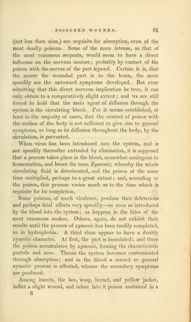 (not less than nine,) are requisite for absorption, even of the most deadly poisons. Some of the more intense, as that of the most venomous serpents, would seem to have a direct influence on the nervous centres ; probably by contact of the poison with the nerves of the part injured. Certain it is, that the nearer the wounded part is to the brain, the more speedily are the untoward symptoms developed. But even admitting that this direct nervous implication be true, it can only obtain to a comparatively slight extent; and we are still forced to hold that the main agent of diffusion through the system is the circulating blood. For it seems established, at least in the majority of cases, that the contact of poison with the surface of the body is not sufficient to give rise to general symptoms, so long as its diffusion throughout the body, by the circulation, is prevented. When virus has been introduced into the system, and is not speedily thereafter extruded by elimination, it is supposed that a process takes place in the blood, somewhat analogous to fermentation, and hence the term Zymosis; whereby the whole circulating fluid is deteriorated, and the poison at the same time multiplied, perhaps to a great extent; and, according to the poison, this process varies much as to the time which is requisite for its completion. Some poisons, of much virulence, produce their deleterious and perhaps fatal effects very speedily—so soon as introduced by the blood into the system; as happens in the bites of the most venomous snakes. Others, again, do not exhibit their results until the process of zymosis has been tardily completed, as in hydrophobia. A third class appear to have a doubly zymotic character. At first, the part is inoculated ; and there the poison accumulates by zymosis, forming the characteristic pustule and sore. Thence the system becomes contaminated through absorption; and in the blood a second or general zymotic process is effected, whence the secondary symptoms are produced. Among insects, the bee, wasp, hornet, and yellow jacket, inflict a slight wound, and infuse into it poison contained in a 6