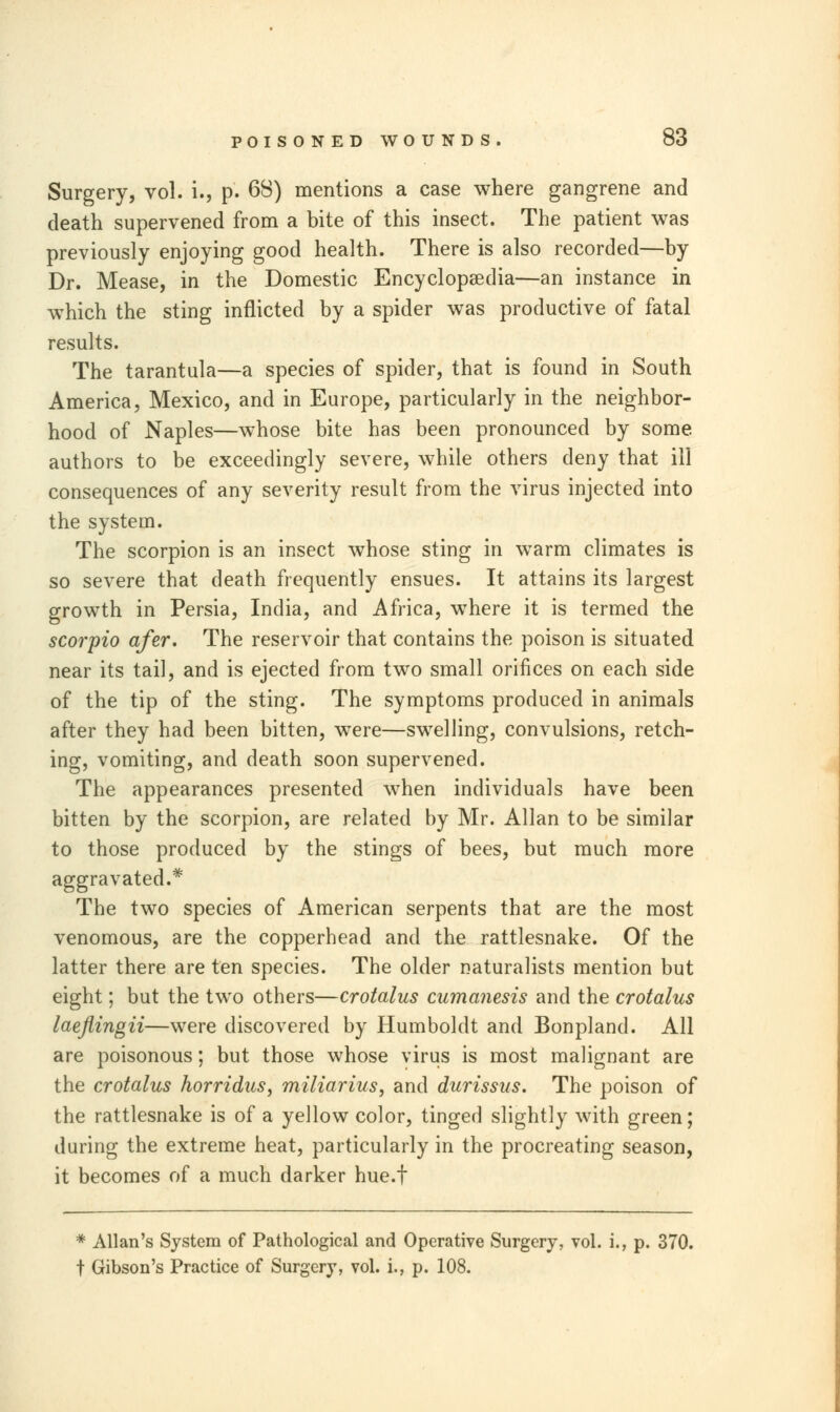 Surgery, vol. i., p. 68) mentions a case where gangrene and death supervened from a bite of this insect. The patient was previously enjoying good health. There is also recorded—by Dr. Mease, in the Domestic Encyclopaedia—an instance in which the sting inflicted by a spider was productive of fatal results. The tarantula—a species of spider, that is found in South America, Mexico, and in Europe, particularly in the neighbor- hood of Naples—whose bite has been pronounced by some authors to be exceedingly severe, while others deny that ill consequences of any severity result from the virus injected into the system. The scorpion is an insect whose sting in warm climates is so severe that death frequently ensues. It attains its largest growth in Persia, India, and Africa, where it is termed the scorpio afer. The reservoir that contains the poison is situated near its tail, and is ejected from two small orifices on each side of the tip of the sting. The symptoms produced in animals after they had been bitten, were—swelling, convulsions, retch- ing, vomiting, and death soon supervened. The appearances presented when individuals have been bitten by the scorpion, are related by Mr. Allan to be similar to those produced by the stings of bees, but much more aggravated.* The two species of American serpents that are the most venomous, are the copperhead and the rattlesnake. Of the latter there are ten species. The older naturalists mention but eight; but the two others—crotalus cumanesis and the crotalus laeflingii—were discovered by Humboldt and Bonpland. All are poisonous; but those whose virus is most malignant are the crotalus horridus, miliarius, and durissus. The poison of the rattlesnake is of a yellow color, tinged slightly with green; during the extreme heat, particularly in the procreating season, it becomes of a much darker hue.f * Allan's System of Pathological and Operative Surgery, vol. i., p. 370. t Gibson's Practice of Surgery, vol. i., p. 108.