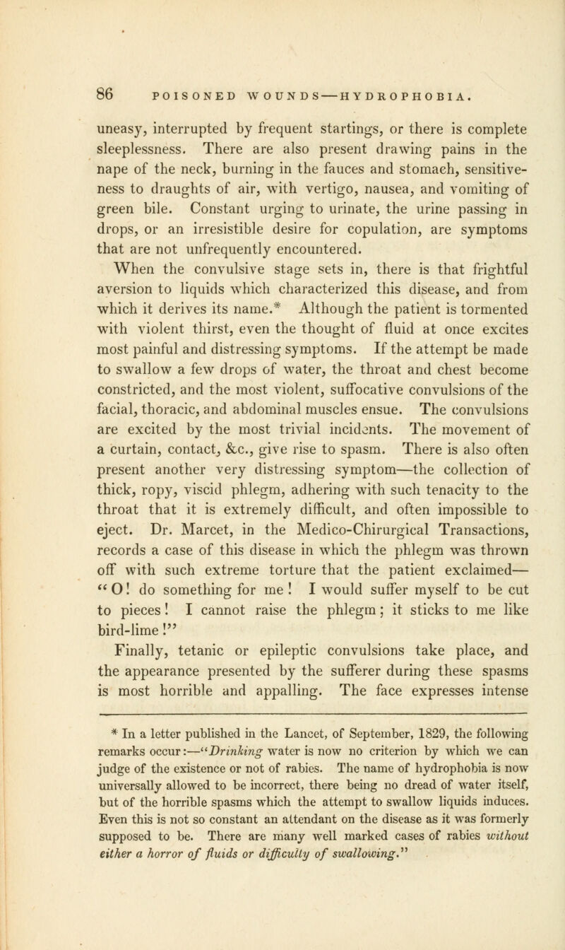 uneasy, interrupted by frequent startings, or there is complete sleeplessness. There are also present drawing pains in the nape of the neck, burning in the fauces and stomach, sensitive- ness to draughts of air, with vertigo, nausea, and vomiting of green bile. Constant urging to urinate, the urine passing in drops, or an irresistible desire for copulation, are symptoms that are not unfrequently encountered. When the convulsive stage sets in, there is that frightful aversion to liquids which characterized this disease, and from which it derives its name.* Although the patient is tormented with violent thirst, even the thought of fluid at once excites most painful and distressing symptoms. If the attempt be made to swallow a few drops of water, the throat and chest become constricted, and the most violent, suffocative convulsions of the facial, thoracic, and abdominal muscles ensue. The convulsions are excited by the most trivial incidents. The movement of a curtain, contact, &c, give rise to spasm. There is also often present another very distressing symptom—the collection of thick, ropy, viscid phlegm, adhering with such tenacity to the throat that it is extremely difficult, and often impossible to eject. Dr. Marcet, in the Medico-Chirurgical Transactions, records a case of this disease in which the phlegm was thrown off with such extreme torture that the patient exclaimed—  O! do something for me ! I would suffer myself to be cut to pieces! I cannot raise the phlegm; it sticks to me like bird-lime! Finally, tetanic or epileptic convulsions take place, and the appearance presented by the sufferer during these spasms is most horrible and appalling. The face expresses intense * In a letter published in the Lancet, of September, 1829, the following remarks occur:—Drinking water is now no criterion by which we can judge of the existence or not of rabies. The name of hydrophobia is now universally allowed to be incorrect, there being no dread of water itself, but of the horrible spasms which the attempt to swallow liquids induces. Even this is not so constant an attendant on the disease as it was formerly supposed to be. There are many well marked cases of rabies without either a horror of fluids or difficulty of swallowing.