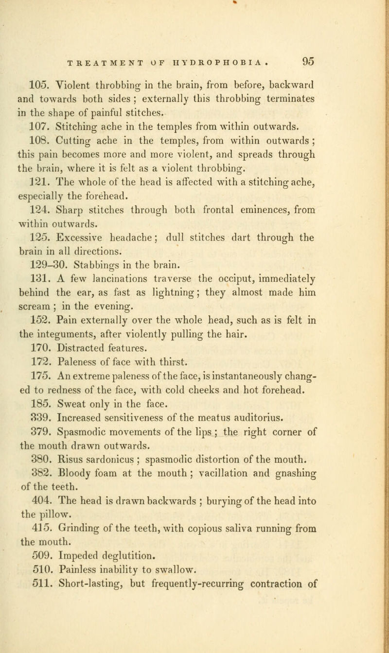 105. Violent throbbing in the brain, from before, backward and towards both sides ; externally this throbbing terminates in the shape of painful stitches. 107. Stitching ache in the temples from within outwards. 108. Cutting ache in the temples, from within outwards ; this pain becomes more and more violent, and spreads through the brain, where it is felt as a violent throbbing. 121. The whole of the head is affected with a stitching ache, especially the forehead. 124. Sharp stitches through both frontal eminences, from within outwards. 125. Excessive headache; dull stitches dart through the brain in all directions. 129-30. Stabbings in the brain. 131. A few lancinations traverse the occiput, immediately behind the ear, as fast as lightning; they almost made him scream ; in the evening. 152. Pain externally over the whole head, such as is felt in the integuments, after violently pulling the hair. 170. Distracted features. 172. Paleness of face with thirst. 175. An extreme paleness of the face, is instantaneously chang- ed to redness of the face, with cold cheeks and hot forehead. 185. Sweat only in the face. 339. Increased sensitiveness of the meatus auditorius. 379. Spasmodic movements of the lips; the right corner of the mouth drawn outwards. 380. Risus sardonicus ; spasmodic distortion of the mouth. 382. Bloody foam at the mouth ; vacillation and gnashing of the teeth. 404. The head is drawn backwards ; burying of the head into the pillow. 415. Grinding of the teeth, with copious saliva running from the mouth. 509. Impeded deglutition. 510. Painless inability to swallow. 511. Short-lasting, but frequently-recurring contraction of