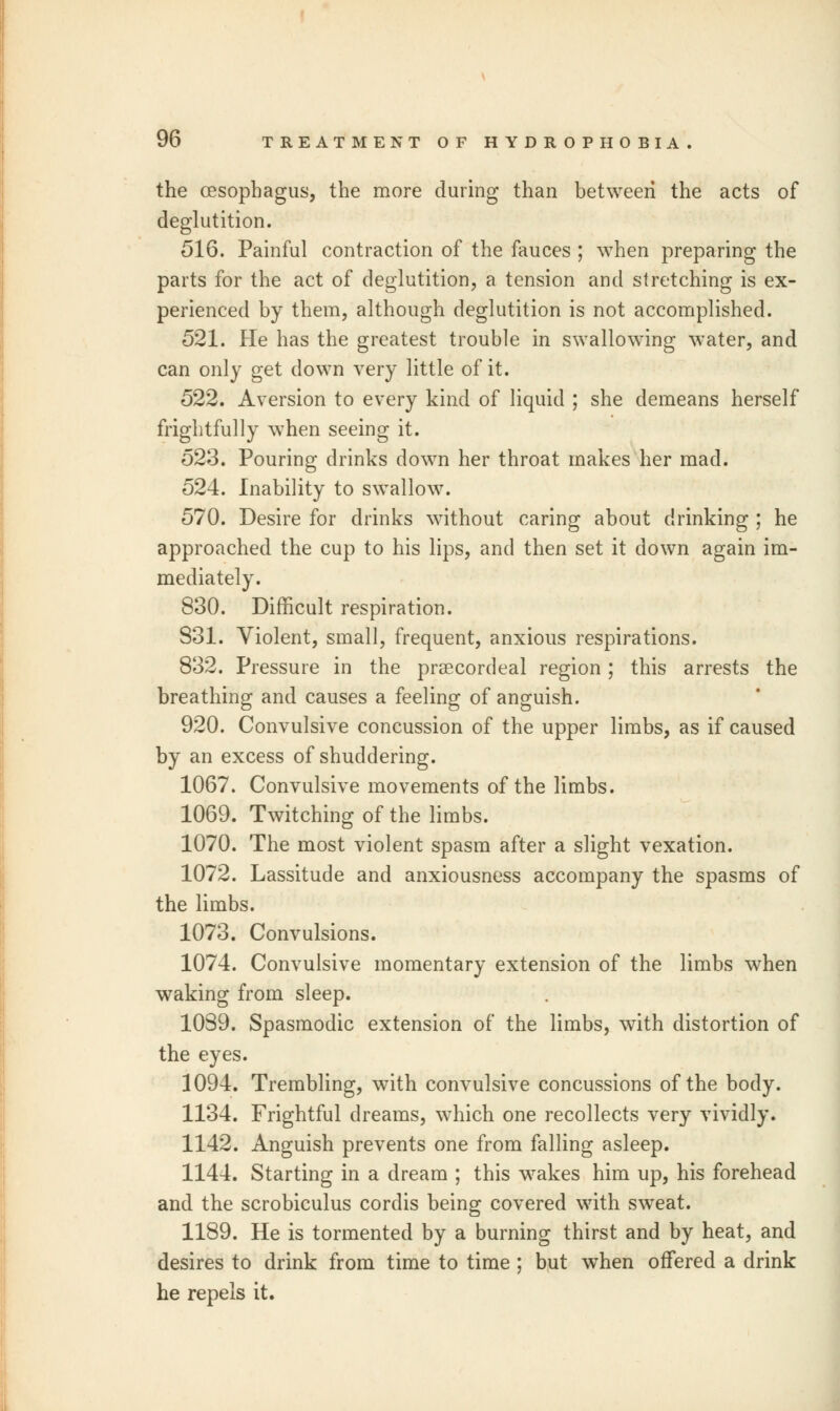 the oesophagus, the more during than between the acts of deglutition. 516. Painful contraction of the fauces ; when preparing the parts for the act of deglutition, a tension and stretching is ex- perienced by them, although deglutition is not accomplished. 521. He has the greatest trouble in swallowing water, and can only get down very little of it. 522. Aversion to every kind of liquid ; she demeans herself frightfully when seeing it. 523. Pouring drinks down her throat makes her mad. 524. Inability to swallow. 570. Desire for drinks without caring about drinking ; he approached the cup to his lips, and then set it down again im- mediately. 830. Difficult respiration. 831. Violent, small, frequent, anxious respirations. 832. Pressure in the praecordeal region; this arrests the breathing and causes a feeling of anguish. 920. Convulsive concussion of the upper limbs, as if caused by an excess of shuddering. 1067. Convulsive movements of the limbs. 1069. Twitching of the limbs. 1070. The most violent spasm after a slight vexation. 1072. Lassitude and anxiousness accompany the spasms of the limbs. 1073. Convulsions. 1074. Convulsive momentary extension of the limbs when waking from sleep. 1039. Spasmodic extension of the limbs, with distortion of the eyes. 1094. Trembling, with convulsive concussions of the body. 1134. Frightful dreams, which one recollects very vividly. 1142. Anguish prevents one from falling asleep. 1144. Starting in a dream ; this wakes him up, his forehead and the scrobiculus cordis being covered with sweat. 1189. He is tormented by a burning thirst and by heat, and desires to drink from time to time ; but when offered a drink he repels it.