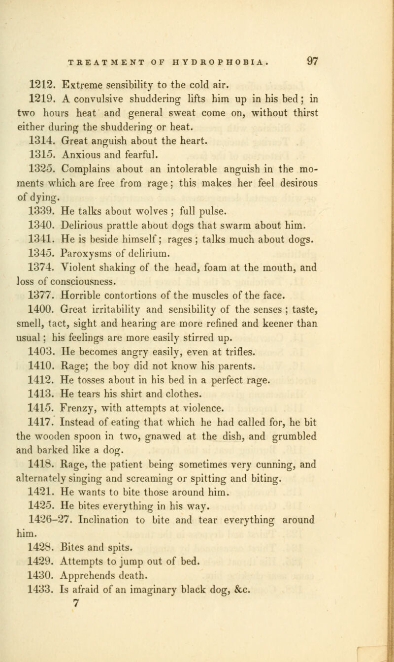 1212. Extreme sensibility to the cold air. 1219. A convulsive shuddering lifts him up in his bed; in two hours heat and general sweat come on, without thirst either during the shuddering or heat. 1314. Great anguish about the heart. 1315. Anxious and fearful. 1325. Complains about an intolerable anguish in the mo- ments which are free from rage; this makes her feel desirous of dying. 1339. He talks about wolves ; full pulse. 1340. Delirious prattle about dogs that swarm about him. 1341. He is beside himself; rages ; talks much about dogs. 1345. Paroxysms of delirium. 1374. Violent shaking of the head, foam at the mouth, and loss of consciousness. 1377. Horrible contortions of the muscles of the face. 1400. Great irritability and sensibility of the senses ; taste, smell, tact, sight and hearing are more refined and keener than usual; his feelings are more easily stirred up. 1403. He becomes angry easily, even at trifles. 1410. Rage; the boy did not know his parents. 1412. He tosses about in his bed in a perfect rage. 1413. He tears his shirt and clothes. 1415. Frenzy, with attempts at violence. 1417. Instead of eating that which he had called for, he bit the wooden spoon in two, gnawed at the dish, and grumbled and barked like a dog. 1418. Rage, the patient being sometimes very cunning, and alternately singing and screaming or spitting and biting. 1421. He wants to bite those around him. 1425. He bites everything in his way. 1426-27. Inclination to bite and tear everything around him. 1428. Bites and spits. 1429. Attempts to jump out of bed. 1430. Apprehends death. 1433. Is afraid of an imaginary black dog, &c. 7