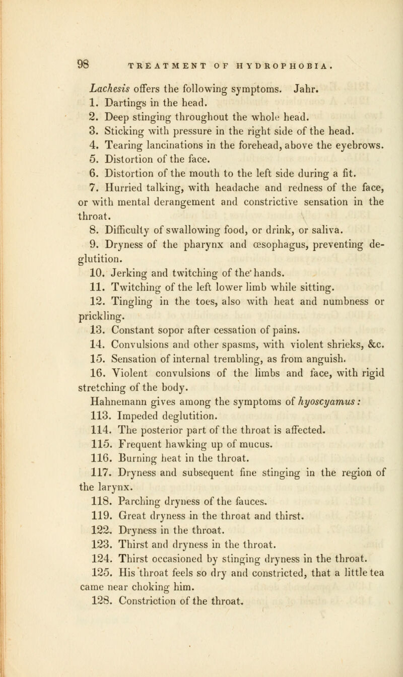 Lachesis offers the following symptoms. Jahr. 1. Dartings in the head. 2. Deep stinging throughout the whole head. 3. Sticking with pressure in the right side of the head. 4. Tearing lancinations in the forehead, above the eyebrowTs. 5. Distortion of the face. 6. Distortion of the mouth to the left side during a fit. 7. Hurried talking, with headache and redness of the face, or with mental derangement and constrictive sensation in the throat. 8. Difficulty of swallowing food, or drink, or saliva. 9. Dryness of the pharynx and oesophagus, preventing de- glutition. 10. Jerking and twitching of the'hands. 11. Twitching of the left lower limb while sitting. 12. Tingling in the toes, also with heat and numbness or prickling. 13. Constant sopor after cessation of pains. 14. Convulsions and other spasms, with violent shrieks, &c. 15. Sensation of internal trembling, as from anguish. 16. Violent convulsions of the limbs and face, with rigid stretching of the body. Hahnemann gives among the symptoms of hyoscyamus: 113. Impeded deglutition. 114. The posterior part of the throat is affected. 115. Frequent hawking up of mucus. 116. Burning heat in the throat. 117. Dryness and subsequent fine stinging in the region of the larynx. 118. Parching dryness of the fauces, 119. Great dryness in the throat and thirst. 122. Dryness in the throat. 123. Thirst and dryness in the throat. 124. Thirst occasioned by stinging dryness in the throat. 125. His throat feels so dry and constricted, that a little tea came near choking him. 128. Constriction of the throat.