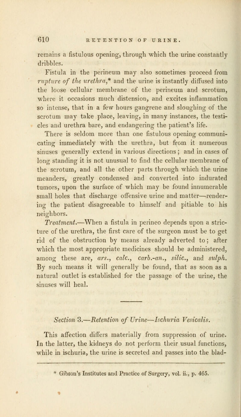 remains a fistulous opening, through which the urine constantly dribbles. Fistula in the perineum may also sometimes proceed from rupture of the urethra* and the urine is instantly diffused into the loose cellular membrane of the perineum and scrotum, where it occasions much distension, and excites inflammation so intense, that in a few hours gangrene and sloughing of the scrotum may take place, leaving, in many instances, the testi- cles and urethra bare, and endangering the patient's life. There is seldom more than one fistulous opening communi- cating immediately with the urethra, but from it numerous sinuses generally extend in various directions ; and in cases of long standing it is not unusual to find the cellular membrane of the scrotum, and all the other parts through which the urine meanders, greatly condensed and converted into indurated tumors, upon the surface of which may be found innumerable small holes that discharge offensive urine and matter—render- ing the patient disagreeable to himself and pitiable to his neio-hbors. Treatment.—When a fistula in perineo depends upon a stric- ture of the urethra, the first care of the surgeon must be to get rid of the obstruction by means already adverted to; after which the most appropriate medicines should be administered, among these are, ars., calc, carb.-an., silic, and sulph. By such means it will generally be found, that as soon as a natural outlet is established for the passage of the urine, the sinuses will heal. Section 3.—Retention of Urine—Ischuria Vesicalis. This affection differs materially from suppression of urine. In the latter, the kidneys do not perform their usual functions, while in ischuria, the urine is secreted and passes into the blad- * Gibson's Institutes and Practice of Surgery, vol. ii., p. 465.