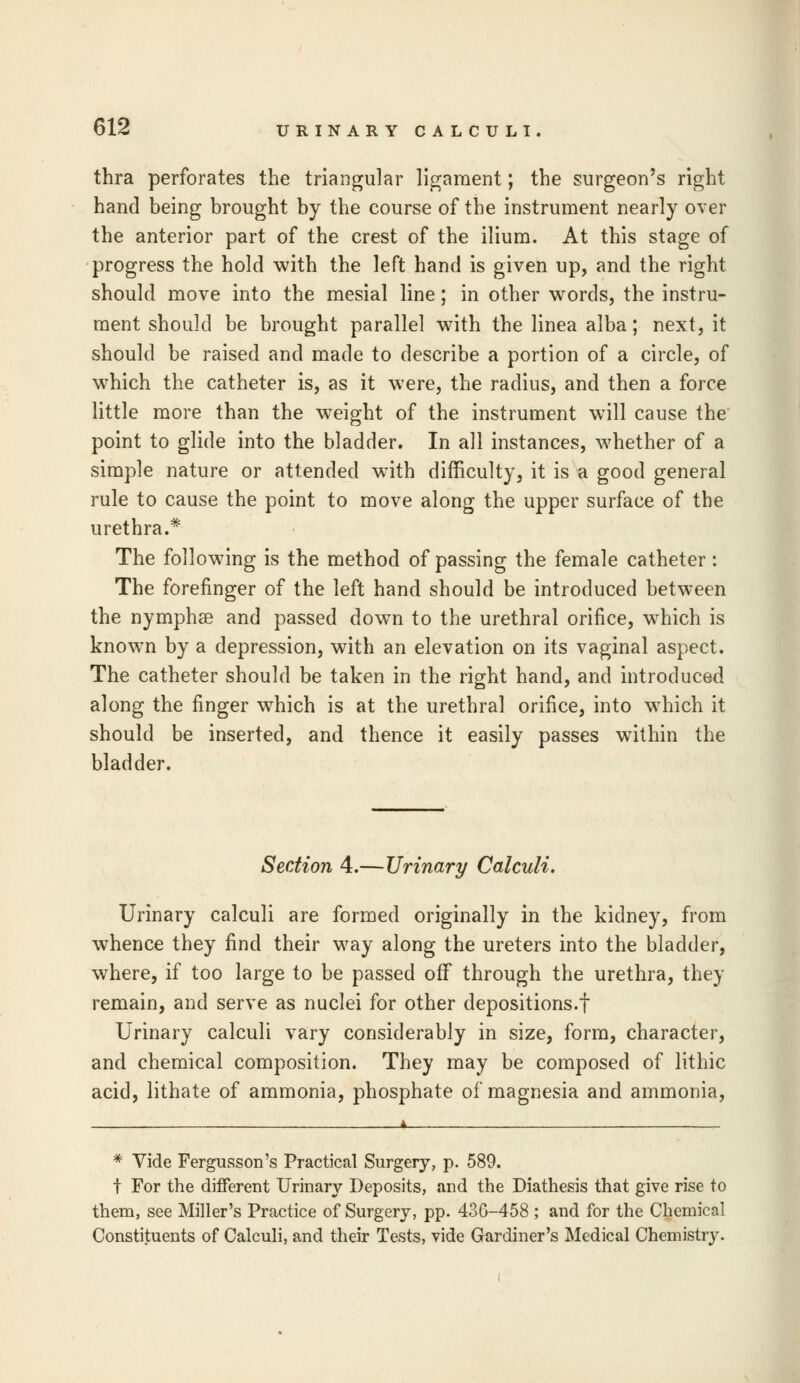 thra perforates the triangular ligament; the surgeon's right hand being brought by the course of the instrument nearly over the anterior part of the crest of the ilium. At this stage of progress the hold with the left hand is given up, and the right should move into the mesial line; in other words, the instru- ment should be brought parallel with the linea alba; next, it should be raised and made to describe a portion of a circle, of which the catheter is, as it were, the radius, and then a force little more than the weight of the instrument will cause the point to glide into the bladder. In all instances, whether of a simple nature or attended with difficulty, it is a good general rule to cause the point to move along the upper surface of the urethra.* The following is the method of passing the female catheter: The forefinger of the left hand should be introduced between the nymphse and passed down to the urethral orifice, which is known by a depression, with an elevation on its vaginal aspect. The catheter should be taken in the right hand, and introduced along the finger which is at the urethral orifice, into which it should be inserted, and thence it easily passes within the bladder. Section 4.—Urinary Calculi. Urinary calculi are formed originally in the kidney, from whence they find their way along the ureters into the bladder, where, if too large to be passed off through the urethra, they remain, and serve as nuclei for other depositions.! Urinary calculi vary considerably in size, form, character, and chemical composition. They may be composed of lithic acid, lithate of ammonia, phosphate of magnesia and ammonia, * Vide Fergusson's Practical Surgery, p. 589. t For the different Urinary Deposits, and the Diathesis that give rise to them, see Miller's Practice of Surgery, pp. 436-458 ; and for the Chemical Constituents of Calculi, and their Tests, vide Gardiner's Medical Chemistry.