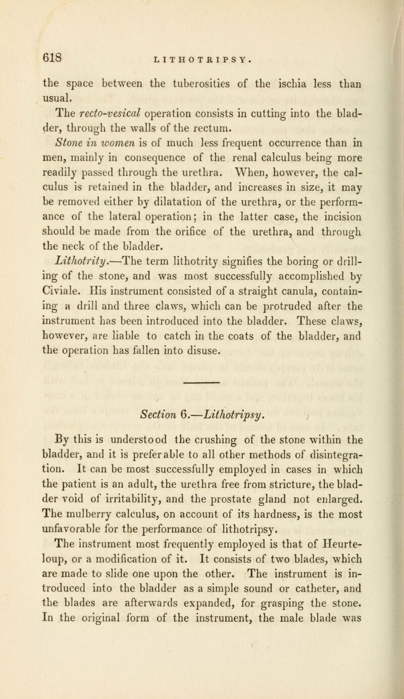 LITHOTRIPSY. the space between the tuberosities of the ischia less than usual. The recto-vesical operation consists in cutting into the blad- der, through the walls of the rectum. Stone in women is of much less frequent occurrence than in men, mainly in consequence of the renal calculus being more readily passed through the urethra. When, however, the cal- culus is retained in the bladder, and increases in size, it may be removed either by dilatation of the urethra, or the perform- ance of the lateral operation; in the latter case, the incision should be made from the orifice of the urethra, and through the neck of the bladder. Lithotrity.—The term lithotrity signifies the boring or drill- ing of the stone, and was most successfully accomplished by Civiale. His instrument consisted of a straight canula, contain- ing a drill and three claws, which can be protruded after the instrument has been introduced into the bladder. These claws, however, are liable to catch in the coats of the bladder, and the operation has fallen into disuse. Section 6.—Lithotripsy. By this is understood the crushing of the stone within the bladder, and it is preferable to all other methods of disintegra- tion. It can be most successfully employed in cases in which the patient is an adult, the urethra free from stricture, the blad- der void of irritability, and the prostate gland not enlarged. The mulberry calculus, on account of its hardness, is the most unfavorable for the performance of lithotripsy. The instrument most frequently employed is that of Heurte- loup, or a modification of it. It consists of two blades, which are made to slide one upon the other. The instrument is in- troduced into the bladder as a simple sound or catheter, and the blades are afterwards expanded, for grasping the stone. In the original form of the instrument, the male blade was