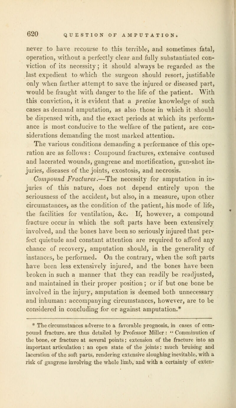 never to have recourse to this terrible, and sometimes fatal, operation, without a perfectly clear and fully substantiated con- viction of its necessity; it should always be regarded as the last expedient to which the surgeon should resort, justifiable only when farther attempt to save the injured or diseased part, would be fraught with danger to the life of the patient. With this conviction, it is evident that a precise knowledge of such cases as demand amputation, as also those in which it should be dispensed with, and the exact periods at which its perform- ance is most conducive to the welfare of the patient, are con- siderations demanding the most marked attention. The various conditions demanding a performance of this ope- ration are as follows: Compound fractures, extensive contused and lacerated wounds, gangrene and mortification, gun-shot in- juries, diseases of the joints, exostosis, and necrosis. Compound Fractures.—The necessity for amputation in in- juries of this nature, does not depend entirely upon the seriousness of the accident, but also, in a measure, upon other circumstances, as the condition of the patient, his mode of life, the facilities for ventilation, &c. If, however, a compound fracture occur in which the soft parts have been extensively involved, and the bones have been so seriously injured that per- fect quietude and constant attention are required to afford any chance of recovery, amputation should, in the generality of instances, be performed. On the contrary, when the soft parts have been less extensively injured, and the bones have been broken in such a manner that they can readily be readjusted, and maintained in their proper position; or if but one bone be involved in the injury, amputation is deemed both unnecessary and inhuman: accompanying circumstances, however, are to be considered in concluding for or against amputation.* '* The circumstances adverse to a favorable prognosis, in cases of com- pound fracture, are thus detailed by Professor Miller:  Comminution of the bone, or fracture at several points; extension of the fracture into an •important articulation ; an open state of the joints; much bruising and laceration of the soft parts, rendering extensive sloughing inevitable, with a risk of gangrene involving the whole limb, and with a certainty of exten-