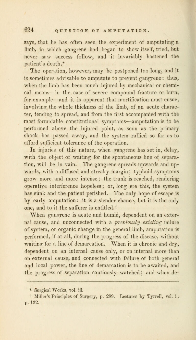 says, that he has often seen the experiment of amputating a limb, in which gangrene had began to show itself, tried, but never saw success follow, and it invariably hastened the patient's death.* The operation, however, may be postponed too long, and it is sometimes advisable to amputate to prevent gangrene: thus, when the limb has been much injured by mechanical or chemi- cal means—in the case of severe compound fracture or burn, for example—and it is apparent that mortification must ensue, involving the whole thickness of the limb, of an acute charac- ter, tending to spread, and from the first accompanied with the most formidable constitutional symptoms—amputation is to be performed above the injured point, as soon as the primary shock has passed away, and the system rallied so far as to afford sufficient tolerance of the operation. In injuries of this nature, when gangrene has set in, delay, with the object of waiting for the spontaneous line of separa- tion, will be in vain. The gangrene spreads upwards and up- wards, with a diffused and streaky margin; typhoid symptoms grow more and more intense; the trunk is reached, rendering operative interference hopeless; or, long ere this, the system has sunk and the patient perished. The only hope of escape is by early amputation : it is a slender chance, but it is the only one, and to it the sufferer is entitled.! When gangrene is acute and humid, dependent on an exter- nal cause, and unconnected with a previously existing failure of system, or organic change in the general limb, amputation is performed, if at all, during the progress of the disease, without waiting for a line of demarcation. When it is chronic and dry, dependent on an internal cause only, or on internal more than on external cause, and connected with failure of both general and local power, the line of demarcation is to be awaited, and the progress of separation cautiously watched; and when de- * Surgical Works, vol. iii. f Miller's Principles of Surgery, p. 289. Lectures by Tyrrell, vol. i., p. 132.