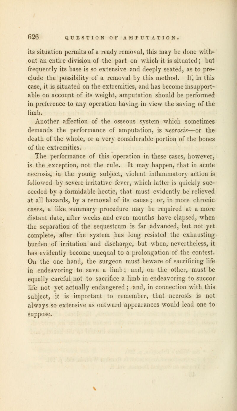 its situation permits of a ready removal, this may be done with- out an entire division of the part on which it is situated ; but frequently its base is so extensive and deeply seated, as to pre- clude the possibility of a removal by this method. If, in this case, it is situated on the extremities, and has become insupport- able on account of its weight, amputation should be performed in preference to any operation having in view the saving of the limb. Another affection of the osseous system which sometimes demands the performance of amputation, is necrosis—or the death of the whole, or a very considerable portion of the bones of the extremities. The performance of this operation in these cases, however, is the exception, not the rule. It may happen, that in acute necrosis, in the young subject, violent inflammatory action is followed by severe irritative fever, which latter is quickly suc- ceeded by a formidable hectic, that must evidently be relieved at all hazards, by a removal of its cause; or, in more chronic cases, a like summary procedure may be required at a more distant date, after weeks and even months have elapsed, when the separation of the sequestrum is far advanced, but not yet complete, after the system has long resisted the exhausting burden of irritation and discharge, but when, nevertheless, it has evidently become unequal to a prolongation of the contest. On the one hand, the surgeon must beware of sacrificing life in endeavoring to save a limb; and, on the other, must be equally careful not to sacrifice a limb in endeavoring to succor life not yet actually endangered ; and, in connection with this subject, it is important to remember, that necrosis is not always so extensive as outward appearances would lead one to suppose.