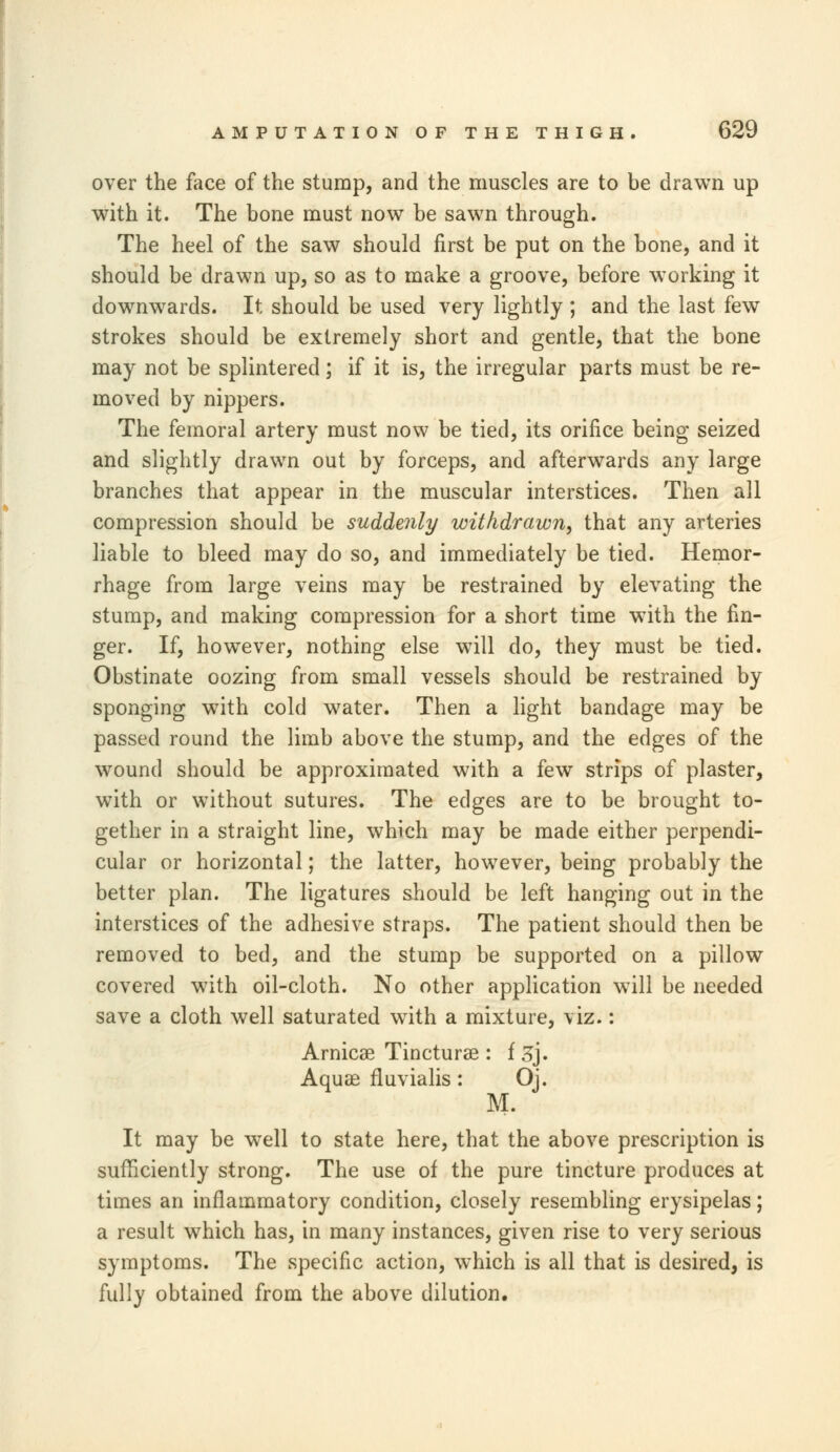 over the face of the stump, and the muscles are to be drawn up with it. The bone must now be sawn through. The heel of the saw should first be put on the bone, and it should be drawn up, so as to make a groove, before working it downwards. It should be used very lightly ; and the last few strokes should be extremely short and gentle, that the bone may not be splintered; if it is, the irregular parts must be re- moved by nippers. The femoral artery must now be tied, its orifice being seized and slightly drawn out by forceps, and afterwards any large branches that appear in the muscular interstices. Then all compression should be suddenly withdrawn, that any arteries liable to bleed may do so, and immediately be tied. Hemor- rhage from large veins may be restrained by elevating the stump, and making compression for a short time with the fin- ger. If, however, nothing else will do, they must be tied. Obstinate oozing from small vessels should be restrained by sponging writh cold water. Then a light bandage may be passed round the limb above the stump, and the edges of the wound should be approximated with a few strips of plaster, with or without sutures. The edges are to be brought to- gether in a straight line, which may be made either perpendi- cular or horizontal; the latter, however, being probably the better plan. The ligatures should be left hanging out in the interstices of the adhesive straps. The patient should then be removed to bed, and the stump be supported on a pillow covered with oil-cloth. No other application will be needed save a cloth well saturated with a mixture, viz.: Arnicae Tincturae : f 3j. Aquae fluvialis: Oj. M. It may be well to state here, that the above prescription is sufficiently strong. The use of the pure tincture produces at times an inflammatory condition, closely resembling erysipelas; a result which has, in many instances, given rise to very serious symptoms. The specific action, which is all that is desired, is fully obtained from the above dilution.