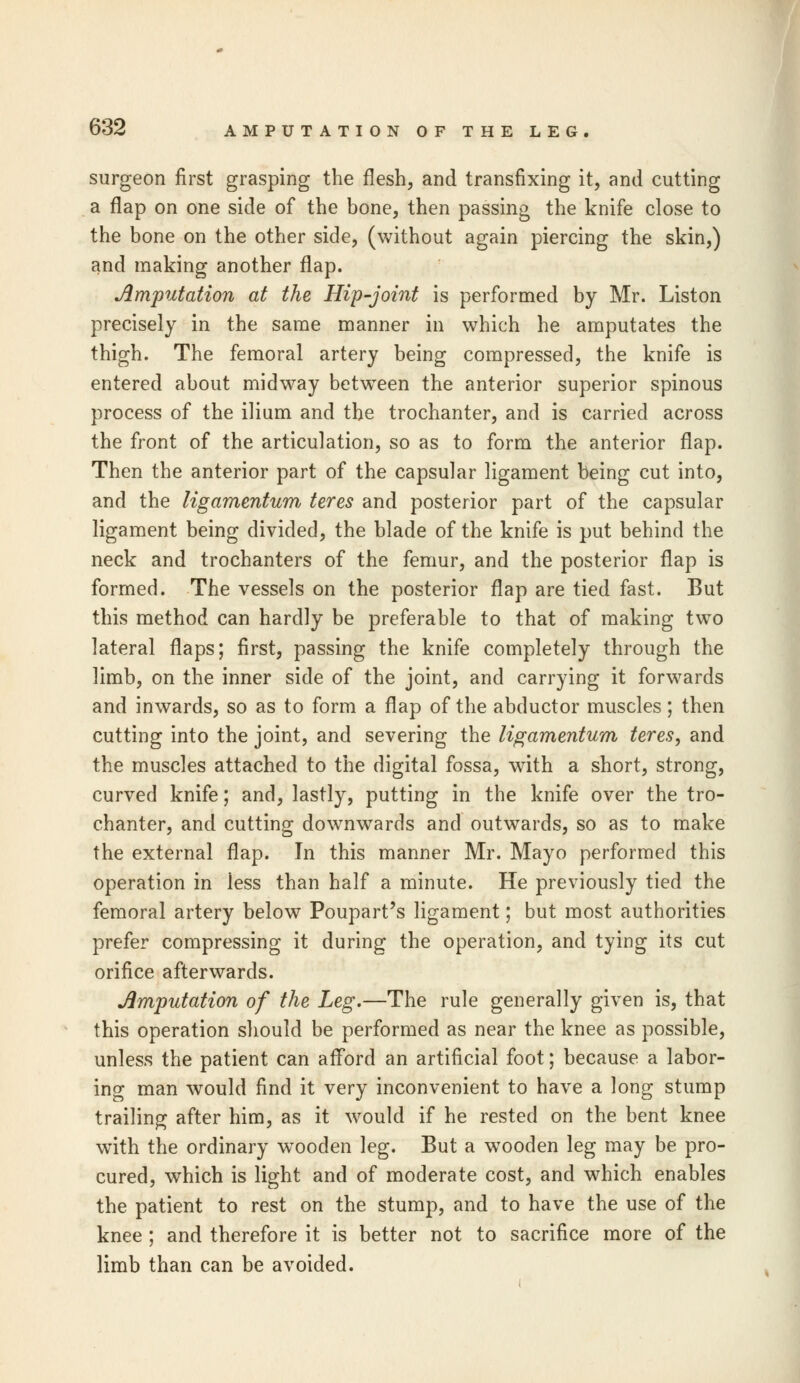 surgeon first grasping the flesh, and transfixing it, and cutting a flap on one side of the bone, then passing the knife close to the bone on the other side, (without again piercing the skin,) and making another flap. Amputation at the Hip-joint is performed by Mr. Liston precisely in the same manner in which he amputates the thigh. The femoral artery being compressed, the knife is entered about midway between the anterior superior spinous process of the ilium and the trochanter, and is carried across the front of the articulation, so as to form the anterior flap. Then the anterior part of the capsular ligament being cut into, and the ligamentum teres and posterior part of the capsular ligament being divided, the blade of the knife is put behind the neck and trochanters of the femur, and the posterior flap is formed. The vessels on the posterior flap are tied fast. But this method can hardly be preferable to that of making two lateral flaps; first, passing the knife completely through the limb, on the inner side of the joint, and carrying it forwards and inwards, so as to form a flap of the abductor muscles; then cutting into the joint, and severing the ligamentum teres, and the muscles attached to the digital fossa, with a short, strong, curved knife; and, lastly, putting in the knife over the tro- chanter, and cutting downwards and outwards, so as to make the external flap. In this manner Mr. Mayo performed this operation in iess than half a minute. He previously tied the femoral artery below Poupart's ligament; but most authorities prefer compressing it during the operation, and tying its cut orifice afterwards. Amputation of the Leg.—The rule generally given is, that this operation should be performed as near the knee as possible, unless the patient can afford an artificial foot; because a labor- ing man would find it very inconvenient to have a long stump trailing after him, as it would if he rested on the bent knee with the ordinary wooden leg. But a wooden leg may be pro- cured, which is light and of moderate cost, and which enables the patient to rest on the stump, and to have the use of the knee ; and therefore it is better not to sacrifice more of the limb than can be avoided.