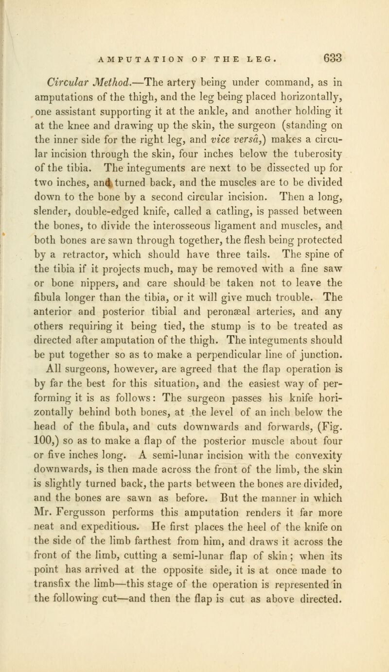 Circular Method.—The artery being under command, as in amputations of the thigh, and the leg being placed horizontally, one assistant supporting it at the ankle, and another holding it at the knee and drawing up the skin, the surgeon (standing on the inner side for the right leg, and vice versa,) makes a circu- lar incision through the skin, four inches below the tuberosity of the tibia. The integuments are next to be dissected up for two inches, and turned back, and the muscles are to be divided dow7n to the bone by a second circular incision. Then a long, slender, double-edged knife, called a catling, is passed between the bones, to divide the interosseous ligament and muscles, and both bones are sawn through together, the flesh being protected by a retractor, which should have three tails. The spine of the tibia if it projects much, may be removed with a fine saw or bone nippers, and care should be taken not to leave the fibula longer than the tibia, or it will give much trouble. The anterior and posterior tibial and peronaeal arteries, and any others requiring it being tied, the stump is to be treated as directed after amputation of the thigh. The integuments should be put together so as to make a perpendicular line of junction. All surgeons, however, are agreed that the flap operation is by far the best for this situation, and the easiest way of per- forming it is as follows: The surgeon passes his knife hori- zontally behind both bones, at the level of an inch below the head of the fibula, and cuts downwards and forwards, (Fig. 100,) so as to make a flap of the posterior muscle about four or five inches long. A semi-lunar incision with the convexity downwards, is then made across the front of the limb, the skin is slightly turned back, the parts between the bones are divided, and the bones are sawn as before. But the manner in which Mr. Fergusson performs this amputation renders it far more neat and expeditious. He first places the heel of the knife on the side of the limb farthest from him, and draws it across the front of the limb, cutting a semi-lunar flap of skin ; when its point has arrived at the opposite side, it is at once made to transfix the limb—this stage of the operation is represented in the following cut—and then the flap is cut as above directed.