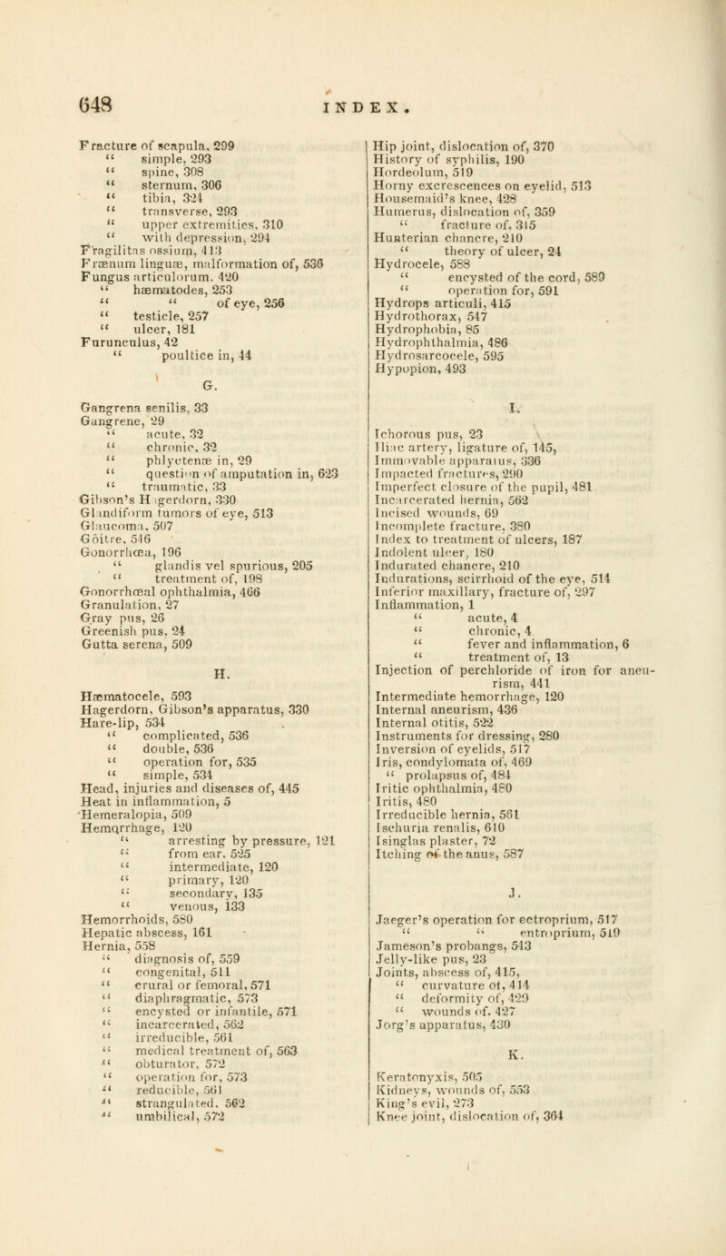 643 Fracture of scapula. 299  simple, 293  spine, 308  sternum, 306  tibia, 321  transverse, 293  upper extremities, 310  with depression, 294 F'ragilitas ossium, 413 Froenum linguae, malformation of, 536 Fungus articulorum. 420  haematodes, 253   of eye,256 » testicle, 257  ulcer, 181 Furuneulus, 42  poultice in, 44 Gangrena senilis, 33 Gangrene, 29  acute. 32  chronic, 32  phi yc tense in, 29  question of amputation in, 623  traumatic, 33 Gi!>son's H igerdorn, 330 Glandiform tumors of eye, 513 Glaucoma, 507 Goitre. 546 Gonorrhoea, 196  gland is vel spurious, 205  treatment of, 198 Gonorrheal ophthalmia, 466 Granulation, 27 Gray pus, 26 Greenish pus. 24 Gutta serena, 509 H. Hsematoeele, 593 Hagerdorn, Gibson's apparatus, 330 Hare-lip, 534  complicated, 536  double, 536  operation for, 535  simple, 534 Head, injuries and diseases of, 445 Heat in inflammation, 5 Hemeralopia, 509 Hemqrrhage, 120  arresting by pressure, 121  from ear. 525  intermediate, 120  primary, 120 c: secondary,135 <( venous, 133 Hemorrhoids, 580 Hepatic abscess, 161 Hernia, 558  diagnosis of, 559  congenital, 511 11 crural or femoral, 571  diaphragmatic, 573  encysted or infantile, 571  incarcerated, 562  irreducible, 561  medical treatment of, 563  obturator, 572  operation for, 573  reducible, 561 i4 strangulated. 562 ■»' umbilical, 572 Hip joint, dislocation of, 370 History of syphilis, 190 Hordeolum, 519 Horny excrescences on eyelid, 513 Housemaid's knee, 428 Humerus, dislocation o{^ 359  fracture of, 315 Hunterian chancre, 210  theory of ulcer, 24 Hydrocele, 588  encysted of the cord, 589  operation for, 591 Hydrops articuli, 415 Hydrothorax, 547 Hydrophobia, 85 Hydrophthalmia, 486 Hydrosarcocele, 595 Hypopion, 493 Ichorous pus, 23 Iliac artery, ligature of, 145, Immovable apparatus; 336 Impacted fractures, 290 Imperfect closure of the pupil, 481 Incarcerated hernia, 562 Incised wounds, 69 Incomplete fracture, 330 Index to treatment of ulcers, 187 Indolent ulcer, 180 Indurated chancre, 210 Indurations, scirrhoid of the eye, 514 Inferior maxillary, fracture of, 297 Inflammation, 1  acute, 4  chronic, 4  fever and inflammation, 6  treatment of, 13 Injection of perchloride of iron for aneu- rism, 441 Intermediate hemorrhage, 120 Internal aneurism, 436 Internal otitis, 522 Instruments for dressing, 280 Inversion of eyelids, 517 Iris, condylomata of, 469  prolapsus of, 484 Iritic ophthalmia, 480 Iritis, 480 Irreducible hernia, 561 Ischuria renalis, 610 Isinglas plaster, 72 Itching of the anus, 587 ,]. Jaeger's operation for ectroprium, 517   entroprium, 519 Jameson's probangs, 543 Jelly-like pus, 23 Joints, abscess of, 415,  curvature of,414  deformity of, 429  wounds of. 427 Jorg's apparatus, 430 K. Keratonyxis, 505 Kidneys, wounds of. 553 King's evil, 273 Knee joint, dislocation of, 364