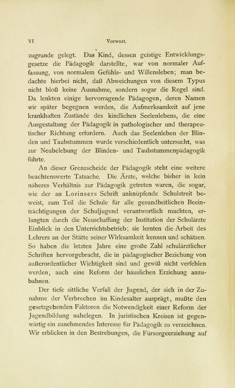 zugrunde gelegt. Das Kind, dessen geistige Entwicklungs- gesetze die Pädagogik darstellte, war von normaler Auf- fassung, von normalem Gefühls- und Willensleben; man be- dachte hierbei nicht, daß Abweichungen von diesem Typus nicht bloß keine Ausnahme, sondern sogar die Regel sind. Da lenkten einige hervorragende Pädagogen, deren Namen wir später begegnen werden, die Aufmerksamkeit auf jene krankhaften Zustände des kindlichen Seelenlebens, die eine Ausgestaltung der Pädagogik in pathologischer und therapeu- tischer Richtung erfordern. Auch das Seelenleben der Blin- den und Taubstummen wurde verschiedentlich untersucht, was zur Neubelebung der Blinden- und Taubstummenpädagogik führte. An dieser Grenzscheide der Pädagogik steht eine weitere beachtenswerte Tatsache. Die Ärzte, welche bisher in kein näheres Verhältnis zur Pädagogik getreten waren, die sogar, wie der an Lorinsers Schrift anknüpfende Schulstreit be- weist, zum Teil die Schule für alle gesundheitlichen Beein- trächtigungen der Schuljugend verantwortlich machten, er- langten durch die Neuschaffung der Institution der Schulärzte Einblick in den Unterrichtsbetrieb; sie lernten die Arbeit des Lehrers an der Stätte seiner Wirksamkeit kennen und schätzen. So haben die letzten Jahre eine große Zahl schulärztlicher Schriften hervorgebracht, die in pädagogischer Beziehung von außerordentlicher Wichtigkeit sind und gewiß nicht verfehlen werden, auch eine Reform der häuslichen Erziehung anzu- bahnen. Der tiefe sittliche Verfall der Jugend, der sich in der Zu- nahme der Verbrechen im Kindesalter ausprägt, mußte den gesetzgebenden Faktoren die Notwendigkeit einer Reform der Jugendbildung nahelegen. In juristischen Kreisen ist gegen- wärtig ein zunehmendes Interesse für Pädagogik zu verzeichnen. Wir erblicken in den Bestrebungen, die Fürsorgeerziehung auf