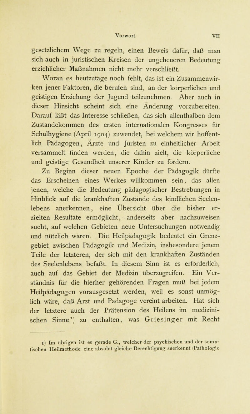 gesetzlichem Wege zu regeln, einen Beweis dafür, daß man sich auch in juristischen Kreisen der ungeheueren Bedeutung erziehlicher Maßnahmen nicht mehr verschließt. Woran es heutzutage noch fehlt, das ist ein Zusammenwir- ken jener Faktoren, die berufen sind, an der körperlichen und geistigen Erziehung der Jugend teilzunehmen. Aber auch in dieser Hinsicht scheint sich eine Änderung vorzubereiten. Darauf läßt das Interesse schließen, das sich allenthalben dem Zustandekommen des ersten internationalen Kongresses für Schulhygiene (April 1904) zuwendet, bei welchem wir hoffent- lich Pädagogen, Ärzte und Juristen zu einheitlicher Arbeit versammelt finden werden, die dahin zielt, die körperliche und geistige Gesundheit unserer Kinder zu fördern. Zu Beginn dieser neuen Epoche der Pädagogik dürfte das Erscheinen eines Werkes willkommen sein, das allen jenen, welche die Bedeutung pädagogischer Bestrebungen in Hinblick auf die krankhaften Zustände des kindlichen Seelen- lebens anerkennen, eine Übersicht über die bisher er- zielten Resultate ermöglicht, anderseits aber nachzuweisen sucht, auf welchen Gebieten neue Untersuchungen notwendig und nützlich wären. Die Heilpädagogik bedeutet ein Grenz- gebiet zwischen Pädagogik und Medizin, insbesondere jenem Teile der letzteren, der sich mit den krankhaften Zuständen des Seelenlebens befaßt. In diesem Sinn ist es erforderlich, auch auf das Gebiet der Medizin überzugreifen. Ein Ver- ständnis für die hierher gehörenden Fragen muß bei jedem Heilpädagogen vorausgesetzt werden, weil es sonst unmög- lich wäre, daß Arzt und Pädagoge vereint arbeiten. Hat sich der letztere auch der Prätension des Heilens im medizini- schen Sinne1) zu enthalten, was Griesinger mit Recht 1) Im übrigen ist es gerade G., welcher der psychischen und der soma- tischen Heilmethode eine absolut gleiche Berechtigung zuerkennt (Pathologie