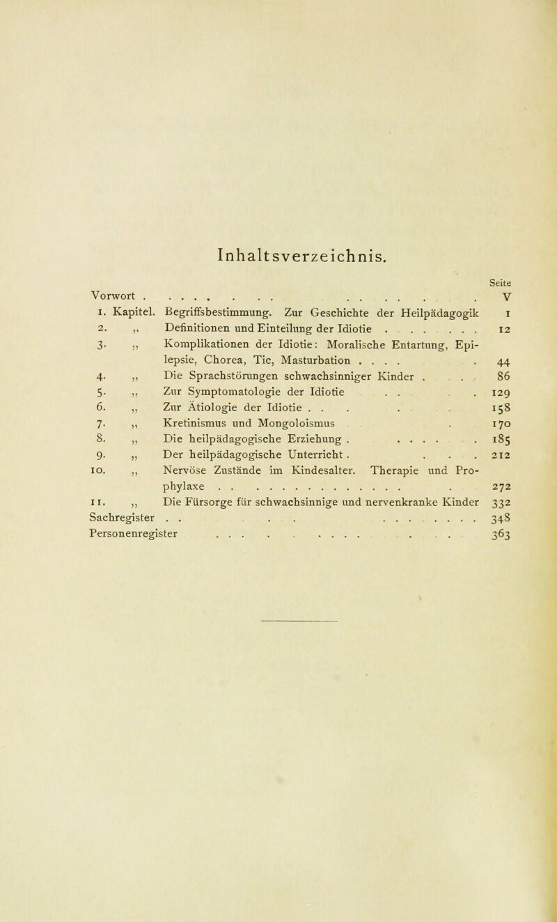 Inhaltsverzeichnis. Vorwort . i. Kapitel. 2. 3- 4- 5- 6. 7- 8. 9- io. ir. Sachregister . Personenregister Begriffsbestimmung. Zur Geschichte der Heilpädagogik Definitionen und Einteilung der Idiotie . Komplikationen der Idiotie: Moralische Entartung, Epi- lepsie, Chorea, Tic, Masturbation .... Die Sprachstörungen schwachsinniger Kinder . Zur Symptomatologie der Idiotie . . Zur Ätiologie der Idiotie ... Kretinismus und Mongoloismus Die heilpädagogische Erziehung . .... Der heilpädagogische Unterricht . ... Nervöse Zustände im Kindesalter. Therapie und Pro- phylaxe . . Die Fürsorge für schwachsinnige und nervenkranke Kinder Seite V i 12 44 86 129 158 170 185 272 332 348 363
