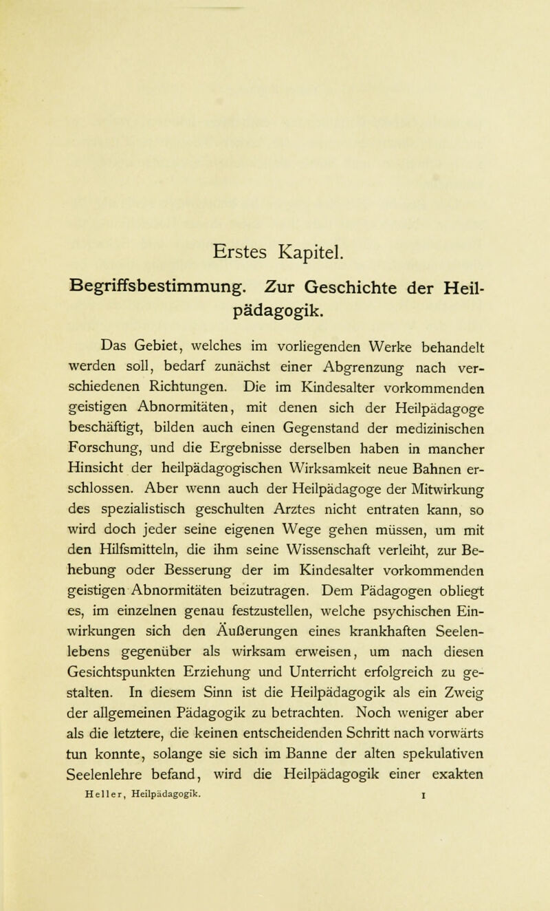 Erstes Kapitel. Begriffsbestimmung. Zur Geschichte der Heil- pädagogik. Das Gebiet, welches im vorliegenden Werke behandelt werden soll, bedarf zunächst einer Abgrenzung nach ver- schiedenen Richtungen. Die im Kindesalter vorkommenden geistigen Abnormitäten, mit denen sich der Heilpädagoge beschäftigt, bilden auch einen Gegenstand der medizinischen Forschung, und die Ergebnisse derselben haben in mancher Hinsicht der heilpädagogischen Wirksamkeit neue Bahnen er- schlossen. Aber wenn auch der Heilpädagoge der Mitwirkung des spezialistisch geschulten Arztes nicht entraten kann, so wird doch jeder seine eigenen Wege gehen müssen, um mit den Hilfsmitteln, die ihm seine Wissenschaft verleiht, zur Be- hebung oder Besserung der im Kindesalter vorkommenden geistigen Abnormitäten beizutragen. Dem Pädagogen obliegt es, im einzelnen genau festzustellen, welche psychischen Ein- wirkungen sich den Äußerungen eines krankhaften Seelen- lebens gegenüber als wirksam erweisen, um nach diesen Gesichtspunkten Erziehung und Unterricht erfolgreich zu ge- stalten. In diesem Sinn ist die Heilpädagogik als ein Zweig der allgemeinen Pädagogik zu betrachten. Noch weniger aber als die letztere, die keinen entscheidenden Schritt nach vorwärts tun konnte, solange sie sich im Banne der alten spekulativen Seelenlehre befand, wird die Heilpädagogik einer exakten