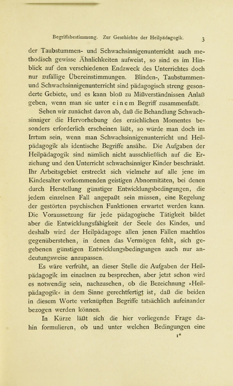 der Taubstummen- und Schwachsinnigenunterricht auch me- thodisch gewisse Ähnlichkeiten aufweist, so sind es im Hin- blick auf den verschiedenen Endzweck des Unterrichtes doch nur zufällige Übereinstimmungen. Blinden-, Taubstummen- und Schwachsinnigenunterricht sind pädagogisch streng geson- derte Gebiete, und es kann bloß zu Mißverständnissen Anlaß geben, wenn man sie unter einem Begriff zusammenfaßt. Sehen wir zunächst davon ab, daß die Behandlung Schwach- sinniger die Hervorhebung des erziehlichen Momentes be- sonders erforderlich erscheinen läßt, so würde man doch im Irrtum sein, wenn man Schwachsinnigenunterricht und Heil- pädagogik als identische Begriffe ansähe. Die Aufgaben der Heilpädagogik sind nämlich nicht ausschließlich auf die Er- ziehung und den Unterricht schwachsinniger Kinder beschränkt. Ihr Arbeitsgebiet erstreckt sich vielmehr auf alle jene im Kindesalter vorkommenden geistigen Abnormitäten, bei denen durch Herstellung günstiger Entwicklungsbedingungen, die jedem einzelnen Fall angepaßt sein müssen, eine Regelung der gestörten psychischen Funktionen erwartet werden kann. Die Voraussetzung für jede pädagogische Tätigkeit bildet aber die Entwicklungsfähigkeit der Seele des Kindes, und deshalb wird der Heilpädagoge allen jenen Fällen machtlos gegenüberstehen, in denen das Vermögen fehlt, sich ge- gebenen günstigen Entwicklungsbedingungen auch nur an- deutungsweise anzupassen. Es wäre verfrüht, an dieser Stelle die Aufgaben der Heil- pädagogik im einzelnen zu besprechen, aber jetzt schon wird es notwendig sein, nachzusehen, ob die Bezeichnung »Heil- pädagogik« in dem Sinne gerechtfertigt ist, daß die beiden in diesem Worte verknüpften Begriffe tatsächlich aufeinander bezogen werden können. In Kürze läßt sich die hier vorliegende Frage da- hin formulieren, ob und unter welchen Bedingungen eine