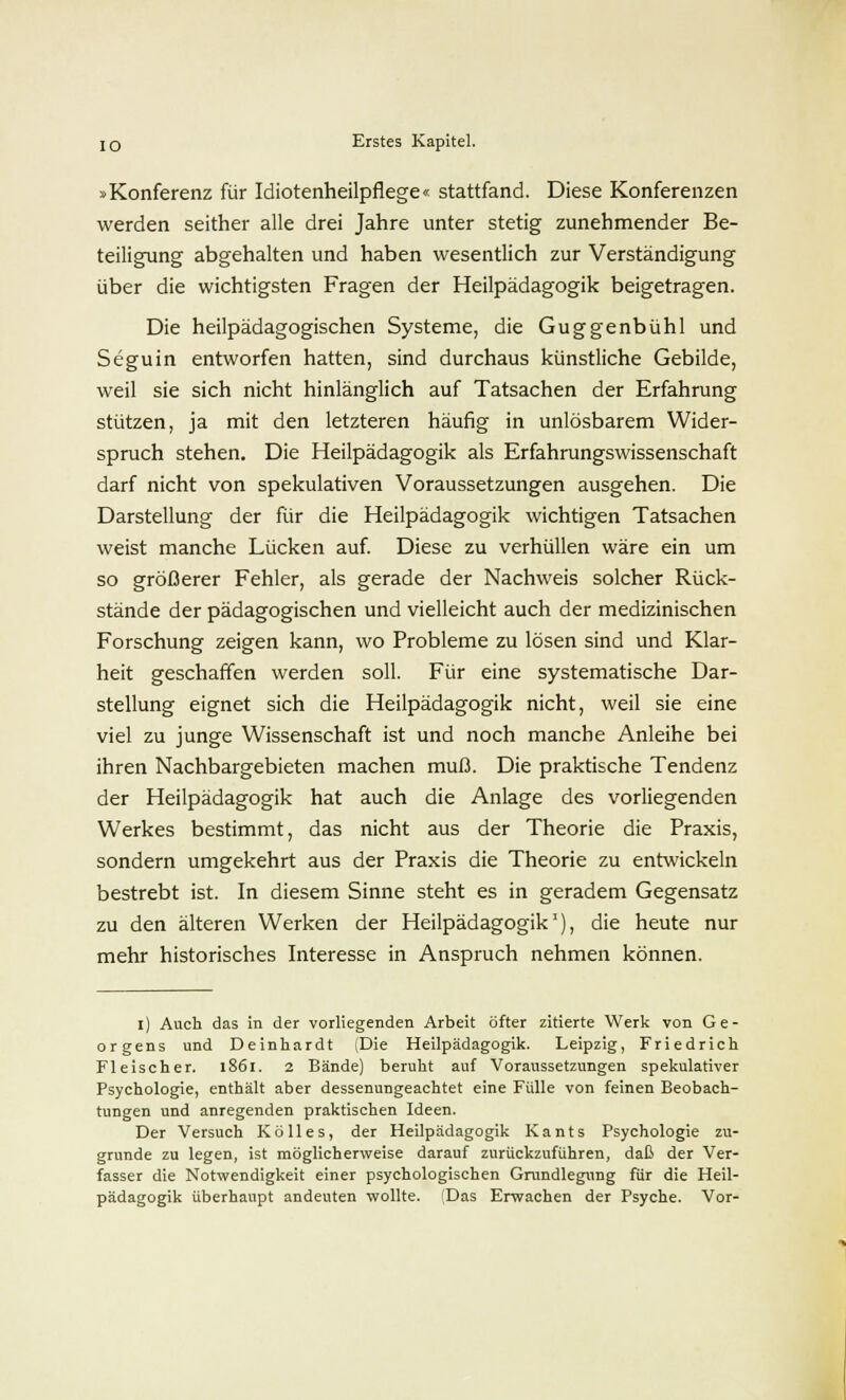 »Konferenz für Idiotenheilpflege« stattfand. Diese Konferenzen werden seither alle drei Jahre unter stetig zunehmender Be- teiligung abgehalten und haben wesentlich zur Verständigung über die wichtigsten Fragen der Heilpädagogik beigetragen. Die heilpädagogischen Systeme, die Guggenbühl und Seguin entworfen hatten, sind durchaus künstliche Gebilde, weil sie sich nicht hinlänglich auf Tatsachen der Erfahrung stützen, ja mit den letzteren häufig in unlösbarem Wider- spruch stehen. Die Heilpädagogik als Erfahrungswissenschaft darf nicht von spekulativen Voraussetzungen ausgehen. Die Darstellung der für die Heilpädagogik wichtigen Tatsachen weist manche Lücken auf. Diese zu verhüllen wäre ein um so größerer Fehler, als gerade der Nachweis solcher Rück- stände der pädagogischen und vielleicht auch der medizinischen Forschung zeigen kann, wo Probleme zu lösen sind und Klar- heit geschaffen werden soll. Für eine systematische Dar- stellung eignet sich die Heilpädagogik nicht, weil sie eine viel zu junge Wissenschaft ist und noch manche Anleihe bei ihren Nachbargebieten machen muß. Die praktische Tendenz der Heilpädagogik hat auch die Anlage des vorliegenden Werkes bestimmt, das nicht aus der Theorie die Praxis, sondern umgekehrt aus der Praxis die Theorie zu entwickeln bestrebt ist. In diesem Sinne steht es in geradem Gegensatz zu den älteren Werken der Heilpädagogik1), die heute nur mehr historisches Interesse in Anspruch nehmen können. i) Auch das in der vorliegenden Arbeit öfter zitierte Werk von Ge- orgens und Deinhardt (Die Heilpädagogik. Leipzig, Friedrich Fleischer. 1861. 2 Bände) beruht auf Voraussetzungen spekulativer Psychologie, enthält aber dessenungeachtet eine Fülle von feinen Beobach- tungen und anregenden praktischen Ideen. Der Versuch Kölles, der Heilpädagogik Kants Psychologie zu- grunde zu legen, ist möglicherweise darauf zurückzuführen, daß der Ver- fasser die Notwendigkeit einer psychologischen Grundlegung für die Heil- pädagogik überhaupt andeuten wollte. (Das Erwachen der Psyche. Vor-