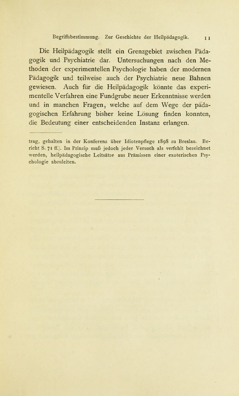 Die Heilpädagogik stellt ein Grenzgebiet zwischen Päda- gogik und Psychiatrie dar. Untersuchungen nach den Me- thoden der experimentellen Psychologie haben der modernen Pädagogik und teilweise auch der Psychiatrie neue Bahnen gewiesen. Auch für die Heilpädagogik könnte das experi- mentelle Verfahren eine Fundgrube neuer Erkenntnisse werden und in manchen Fragen, welche auf dem Wege der päda- gogischen Erfahrung bisher keine Lösung finden konnten, die Bedeutung einer entscheidenden Instanz erlangen. trag, gehalten in der Konferenz über Idiotenpflege 1898 zu Breslau. Be- richt S. 71 ff.). Im Prinzip muß jedoch jeder Versuch als verfehlt bezeichnet werden, heilpädagogische Leitsätze aus Prämissen einer exoterischen Psy- chologie abzuleiten.