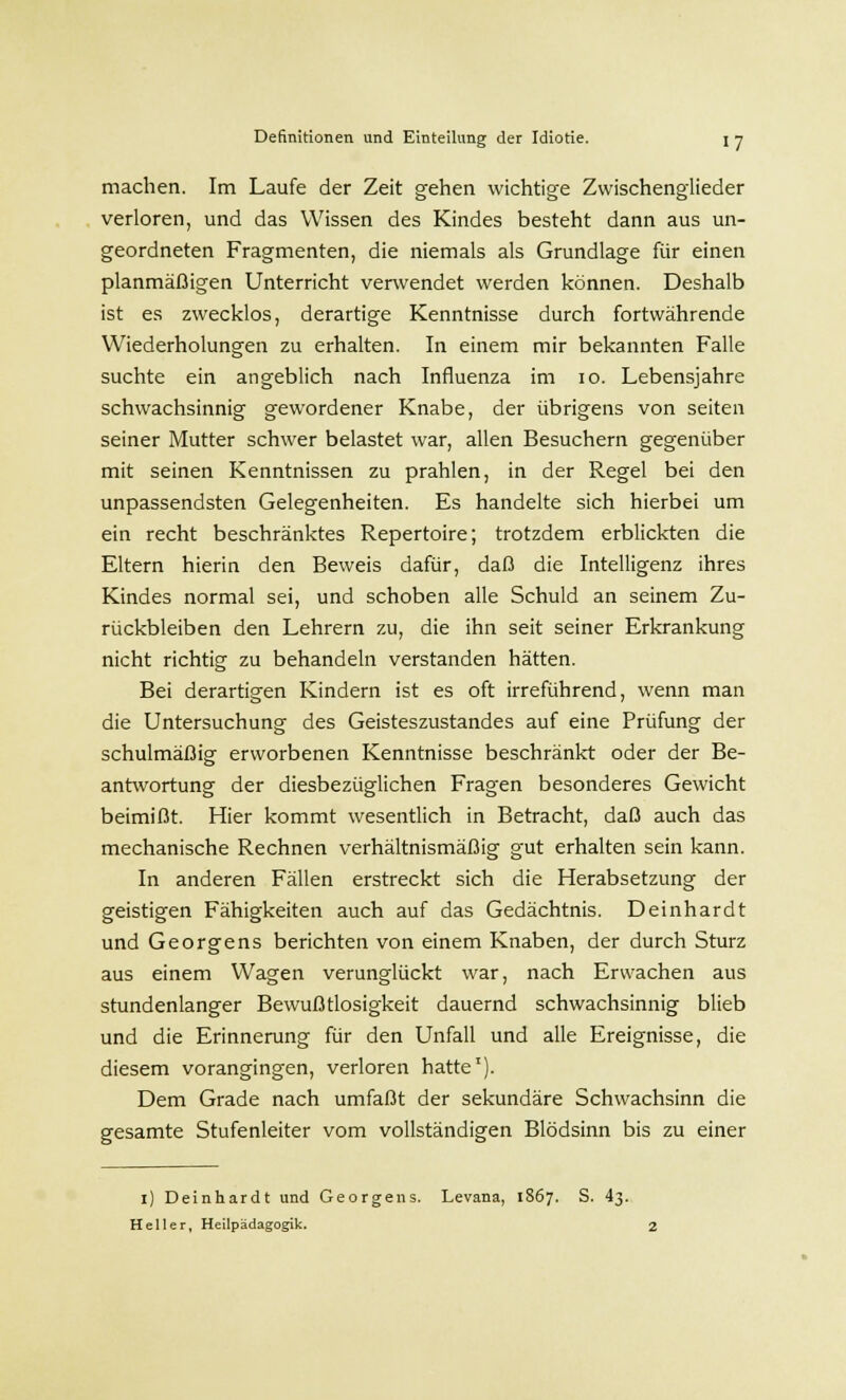machen. Im Laufe der Zeit gehen wichtige Zwischenglieder verloren, und das Wissen des Kindes besteht dann aus un- geordneten Fragmenten, die niemals als Grundlage für einen planmäßigen Unterricht verwendet werden können. Deshalb ist es zwecklos, derartige Kenntnisse durch fortwährende Wiederholungen zu erhalten. In einem mir bekannten Falle suchte ein angeblich nach Influenza im 10. Lebensjahre schwachsinnig gewordener Knabe, der übrigens von Seiten seiner Mutter schwer belastet war, allen Besuchern gegenüber mit seinen Kenntnissen zu prahlen, in der Regel bei den unpassendsten Gelegenheiten. Es handelte sich hierbei um ein recht beschränktes Repertoire; trotzdem erblickten die Eltern hierin den Beweis dafür, daß die Intelligenz ihres Kindes normal sei, und schoben alle Schuld an seinem Zu- rückbleiben den Lehrern zu, die ihn seit seiner Erkrankung nicht richtig zu behandeln verstanden hätten. Bei derartigen Kindern ist es oft irreführend, wenn man die Untersuchung des Geisteszustandes auf eine Prüfung der schulmäßig erworbenen Kenntnisse beschränkt oder der Be- antwortung der diesbezüglichen Fragen besonderes Gewicht beimißt. Hier kommt wesentlich in Betracht, daß auch das mechanische Rechnen verhältnismäßig gut erhalten sein kann. In anderen Fällen erstreckt sich die Herabsetzung der geistigen Fähigkeiten auch auf das Gedächtnis. Deinhardt und Georgens berichten von einem Knaben, der durch Sturz aus einem Wagen verunglückt war, nach Erwachen aus stundenlanger Bewußtlosigkeit dauernd schwachsinnig blieb und die Erinnerung für den Unfall und alle Ereignisse, die diesem vorangingen, verloren hatte1). Dem Grade nach umfaßt der sekundäre Schwachsinn die gesamte Stufenleiter vom vollständigen Blödsinn bis zu einer i) Deinhardt und Georgens. Levana, 1867. S. 43. Heller, Heilpädagogik. 2
