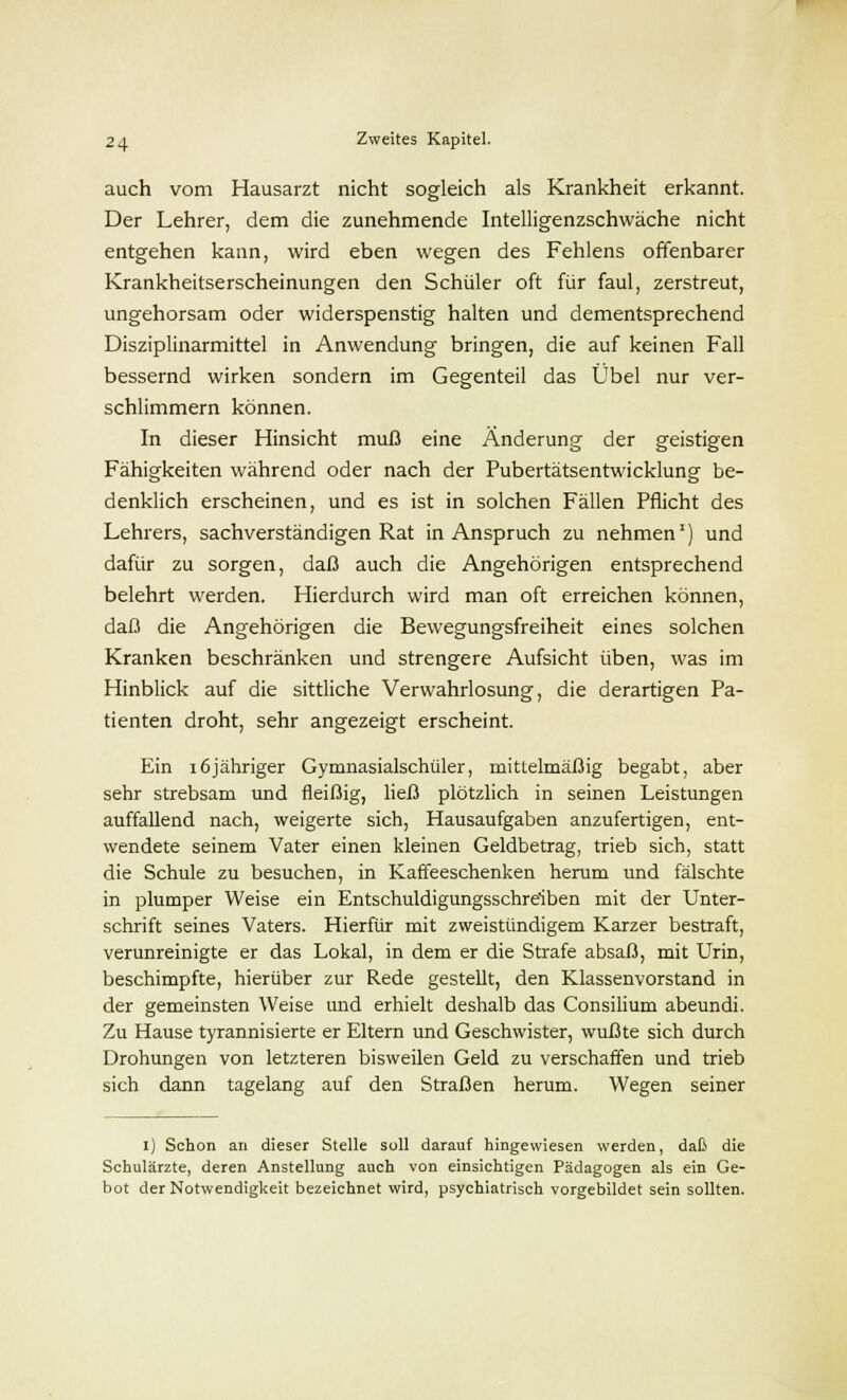 auch vom Hausarzt nicht sogleich als Krankheit erkannt. Der Lehrer, dem die zunehmende Intelligenzschwäche nicht entgehen kann, wird eben wegen des Fehlens offenbarer Krankheitserscheinungen den Schüler oft für faul, zerstreut, ungehorsam oder widerspenstig halten und dementsprechend Disziplinarmittel in Anwendung bringen, die auf keinen Fall bessernd wirken sondern im Gegenteil das Übel nur ver- schlimmern können. In dieser Hinsicht muß eine Änderung der geistigen Fähigkeiten während oder nach der Pubertätsentwicklung be- denklich erscheinen, und es ist in solchen Fällen Pflicht des Lehrers, sachverständigen Rat in Anspruch zu nehmen1) und dafür zu sorgen, daß auch die Angehörigen entsprechend belehrt werden. Hierdurch wird man oft erreichen können, daß die Angehörigen die Bewegungsfreiheit eines solchen Kranken beschränken und strengere Aufsicht üben, was im Hinblick auf die sittliche Verwahrlosung, die derartigen Pa- tienten droht, sehr angezeigt erscheint. Ein 16jähriger Gymnasialschüler, mittelmäßig begabt, aber sehr strebsam und fleißig, ließ plötzlich in seinen Leistungen auffallend nach, weigerte sich, Hausaufgaben anzufertigen, ent- wendete seinem Vater einen kleinen Geldbetrag, trieb sich, statt die Schule zu besuchen, in Kaffeeschenken herum und fälschte in plumper Weise ein Entschuldigungsschreiben mit der Unter- schrift seines Vaters. Hierfür mit zweistündigem Karzer bestraft, verunreinigte er das Lokal, in dem er die Strafe absaß, mit Urin, beschimpfte, hierüber zur Rede gestellt, den Klassenvorstand in der gemeinsten Weise und erhielt deshalb das Consilium abeundi. Zu Hause tyrannisierte er Eltern und Geschwister, wußte sich durch Drohungen von letzteren bisweilen Geld zu verschaffen und trieb sich dann tagelang auf den Straßen herum. Wegen seiner I) Schon an dieser Stelle soll darauf hingewiesen werden, daß die Schulärzte, deren Anstellung auch von einsichtigen Pädagogen als ein Ge- bot der Notwendigkeit bezeichnet wird, psychiatrisch vorgebildet sein sollten.