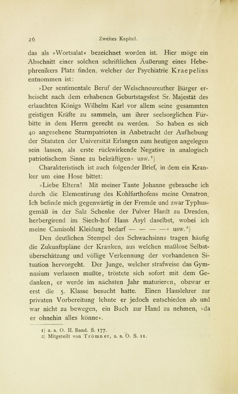 das als »Wortsalat« bezeichnet worden ist. Hier möge ein Abschnitt einer solchen schriftlichen Äußerung eines Hebe- phrenikers Platz finden, welcher der Psychiatrie Kraepelins entnommen ist: »Der sentimentale Beruf der Welschneureuther Bürger er- heischt nach dem erhabenen Geburtstagsfest Sr. Majestät des erlauchten Königs Wilhelm Karl vor allem seine gesammten geistigen Kräfte zu sammeln, um ihrer seelsorglichen Für- bitte in dem Herrn gerecht zu werden. So haben es sich 40 angesehene Sturmpatrioten in Anbetracht der Aufhebung der Statuten der Universität Erlangen zum heutigen angelegen sein lassen, als erste rückwirkende Negative in analogisch patriotischem Sinne zu bekräftigen« usw.1) Charakteristisch ist auch folgender Brief, in dem ein Kran- ker um eine Hose bittet: »Liebe Eltern! Mit meiner Tante Johanne gebrauche ich durch die Elementirung des Kohlfurthofens meine Ornatron. Ich befinde mich gegenwärtig in der Fremde und zwar Typhus- gemäß in der Salz Schenke der Pulver Hardt zu Dresden, herbergirend im Siech-hof Haus Asyl daselbst, wobei ich meine Camisohl Kleidung bedarf — — — —« usw.2) Den deutlichen Stempel des Schwachsinns tragen häufig die Zukunftspläne der Kranken, aus welchen maßlose Selbst- überschätzung und völlige Verkennung der vorhandenen Si- tuation hervorgeht. Der Junge, welcher strafweise das Gym- nasium verlassen mußte, tröstete sich sofort mit dem Ge- danken, er werde im nächsten Jahr maturieren, obzwar er erst die 5. Klasse besucht hatte. Einen Hauslehrer zur privaten Vorbereitung lehnte er jedoch entschieden ab und war nicht zu bewegen, ein Buch zur Hand zu nehmen, »da er ohnehin alles könne«. 1) a. a. O. II. Band. S. 177.