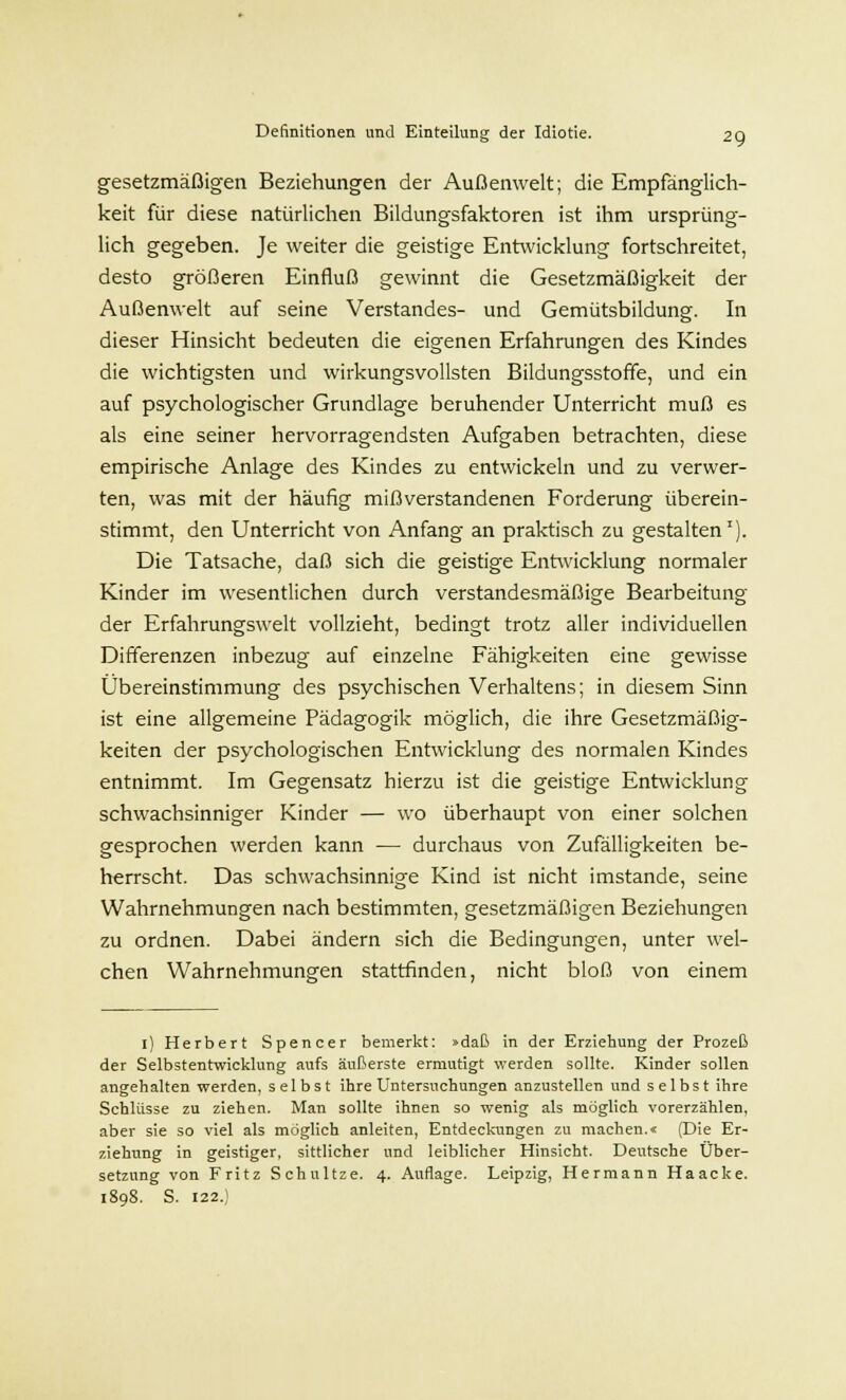 gesetzmäßigen Beziehungen der Außenwelt; die Empfänglich- keit für diese natürlichen Bildungsfaktoren ist ihm ursprüng- lich gegeben. Je weiter die geistige Entwicklung fortschreitet, desto größeren Einfluß gewinnt die Gesetzmäßigkeit der Außenwelt auf seine Verstandes- und Gemütsbildung. In dieser Hinsicht bedeuten die eigenen Erfahrungen des Kindes die wichtigsten und wirkungsvollsten Bildungsstoffe, und ein auf psychologischer Grundlage beruhender Unterricht muß es als eine seiner hervorragendsten Aufgaben betrachten, diese empirische Anlage des Kindes zu entwickeln und zu verwer- ten, was mit der häufig mißverstandenen Forderung überein- stimmt, den Unterricht von Anfang an praktisch zu gestalten1). Die Tatsache, daß sich die geistige Entwicklung normaler Kinder im wesentlichen durch verstandesmäßige Bearbeitung der Erfahrungswelt vollzieht, bedingt trotz aller individuellen Differenzen inbezug auf einzelne Fähigkeiten eine gewisse Übereinstimmung des psychischen Verhaltens; in diesem Sinn ist eine allgemeine Pädagogik möglich, die ihre Gesetzmäßig- keiten der psychologischen Entwicklung des normalen Kindes entnimmt. Im Gegensatz hierzu ist die geistige Entwicklung schwachsinniger Kinder — wo überhaupt von einer solchen gesprochen werden kann — durchaus von Zufälligkeiten be- herrscht. Das schwachsinnige Kind ist nicht imstande, seine Wahrnehmungen nach bestimmten, gesetzmäßigen Beziehungen zu ordnen. Dabei ändern sich die Bedingungen, unter wel- chen Wahrnehmungen stattfinden, nicht bloß von einem 1) Herbert Spencer bemerkt: »daß in der Erziehung der Prozeß der Selbstentwicklung aufs äußerste ermutigt werden sollte. Kinder sollen angehalten werden, selbst ihre Untersuchungen anzustellen und selbst ihre Schlüsse zu ziehen. Man sollte ihnen so wenig als möglich vorerzählen, aber sie so viel als möglich anleiten, Entdeckungen zu machen.« (Die Er- ziehung in geistiger, sittlicher und leiblicher Hinsicht. Deutsche Über- setzung von Fritz Schultze. 4. Auflage. Leipzig, Hermann Haacke. 1808. S. 122.)