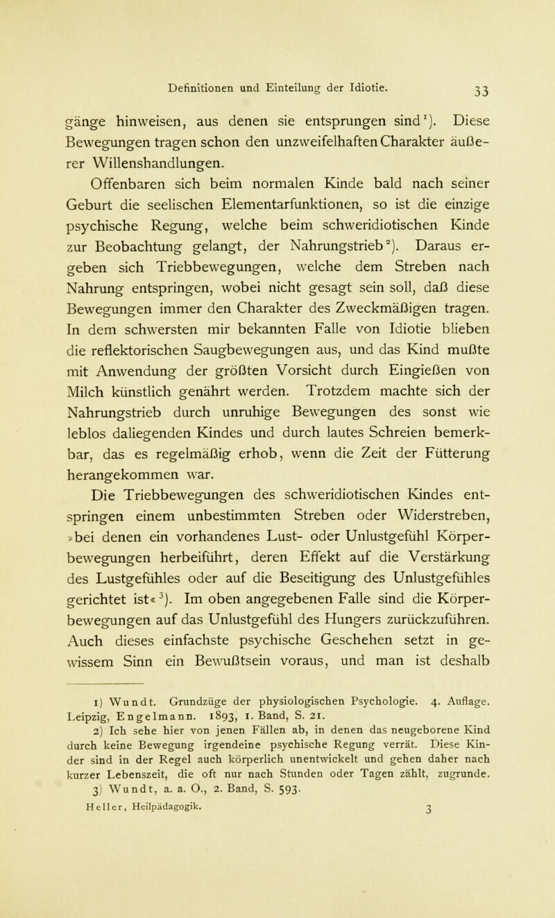gänge hinweisen, aus denen sie entsprungen sind1). Diese Bewegungen tragen schon den unzweifelhaften Charakter äuße- rer Willenshandlungen. Offenbaren sich beim normalen Kinde bald nach seiner Geburt die seelischen Elementarfunktionen, so ist die einzige psychische Regung, welche beim schweridiotischen Kinde zur Beobachtung gelangt, der Nahrungstrieb2). Daraus er- geben sich Triebbewegungen, welche dem Streben nach Nahrung entspringen, wobei nicht gesagt sein soll, daß diese Bewegungen immer den Charakter des Zweckmäßigen tragen. In dem schwersten mir bekannten Falle von Idiotie blieben die reflektorischen Saugbewegungen aus, und das Kind mußte mit Anwendung der größten Vorsicht durch Eingießen von Milch künstlich genährt werden. Trotzdem machte sich der Nahrungstrieb durch unruhige Bewegungen des sonst wie leblos daliegenden Kindes und durch lautes Schreien bemerk- bar, das es regelmäßig erhob, wenn die Zeit der Fütterung herangekommen war. Die Triebbewegungen des schweridiotischen Kindes ent- springen einem unbestimmten Streben oder Widerstreben, >bei denen ein vorhandenes Lust- oder Unlustgefühl Körper- bewegungen herbeiführt, deren Effekt auf die Verstärkung des Lustgefühles oder auf die Beseitigung des Unlustgefühles gerichtet ist«3). Im oben angegebenen Falle sind die Körper- bewegungen auf das Unlustgefühl des Hungers zurückzuführen. Auch dieses einfachste psychische Geschehen setzt in ge- wissem Sinn ein Bewußtsein voraus, und man ist deshalb 1) Wundt. Grundzüge der physiologischen Psychologie. 4. Auflage. Leipzig, Engelmann. 1893, I.Band, S. 21. 2) Ich sehe hier von jenen Fällen ab, in denen das neugeborene Kind durch keine Bewegung irgendeine psychische Regung verrät. Diese Kin- der sind in der Regel auch körperlich unentwickelt und gehen daher nach kurzer Lebenszeit, die oft nur nach Stunden oder Tagen zählt, zugrunde. 3) Wundt, a. a. O., 2. Band, S. 593. Heller, Heilpädagogik. 3
