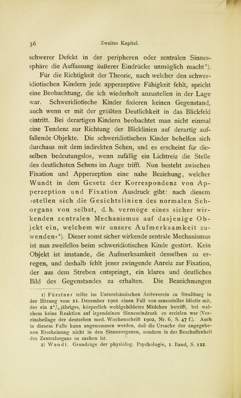 schwerer Defekt in der peripheren oder zentralen Sinnes- sphäre die Auffassung äußerer Eindrücke unmöglich macht1). Für die Richtigkeit der Theorie, nach welcher den schwer- idiotischen Kindern jede apperzeptive Fähigkeit fehlt, spricht eine Beobachtung, die ich wiederholt anzustellen in der Lage war. Schweridiotische Kinder fixieren keinen Gegenstand, auch wenn er mit der größten Deutlichkeit in das Blickfeld eintritt. Bei derartigen Kindern beobachtet man nicht einmal eine Tendenz zur Richtung der Blicklinien auf derartig auf- fallende Objekte. Die schweridiotischen Kinder behelfen sich durchaus mit dem indirekten Sehen, und es erscheint für die- selben bedeutungslos, wenn zufällig ein Lichtreiz die Stelle des deutlichsten Sehens im Auge trifft. Nun besteht zwischen Fixation und Apperzeption eine nahe Beziehung, welcher Wundt in dem Gesetz der Korrespondenz von Ap- perzeption und Fixation Ausdruck gibt: nach diesem »stellen sich die Gesichtslinien des normalen Seh- organs von selbst, d. h. vermöge eines sicher wir- kenden zentralen Mechanismus auf dasjenige Ob- jekt ein, welchem wir unsere Aufmerksamkeit zu- wenden«2). Dieser sonst sicher wirkende zentrale Mechanismus ist nun zweifellos beim schweridiotischen Kinde gestört. Kein Objekt ist imstande, die Aufmerksamkeit desselben zu er- regen, und deshalb fehlt jener zwingende Anreiz zur Fixation, der aus dem Streben entspringt, ein klares und deutliches Bild des Gegenstandes zu erhalten. Die Bezeichnungen i) Fürstner teilte im Unterelsässischen Ärzteverein zu Straßburg in der Sitzung vom 21. Dezember 1901 einen Fall von sensorieller Idiotie mit, der ein 2I/2jähriges, körperlich wohlgebildetes Mädchen betrifft, bei wel- chem keine Reaktion auf irgendeinen Sinneseindruck zu erzielen war (Ver- einsbeilage der deutschen med. Wochenschrift 1902, Nr. 6, S. 47 f.). Auch in diesem Falle kann angenommen werden, daß die Ursache der angegebe- nen Erscheinung nicht in den Sinnesorganen, sondern in der Beschaffenheit des Zentralorgans zu suchen ist. 2) Wundt. Grundzüge der physiolog. Psychologie, I.Band, S. 122.