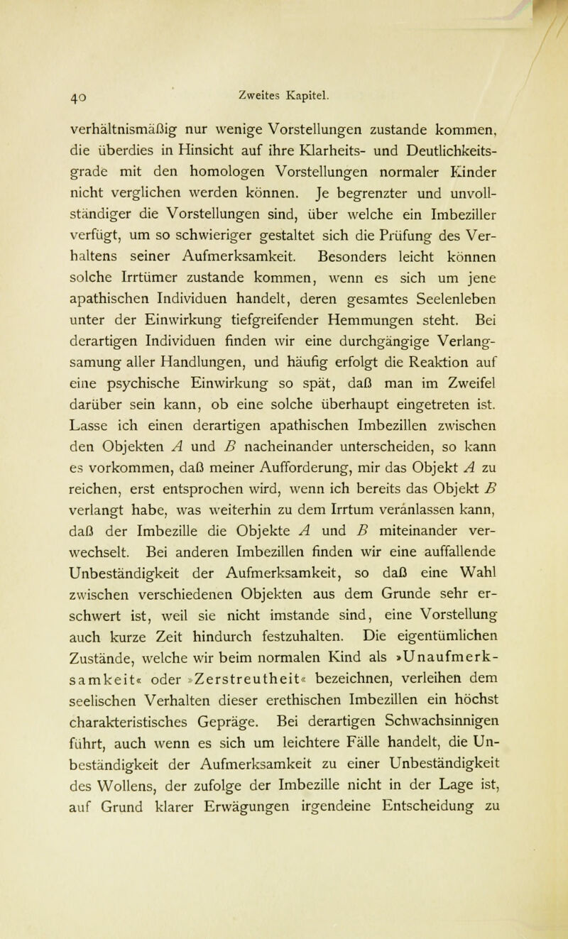 verhältnismäßig nur wenige Vorstellungen zustande kommen, die überdies in Hinsicht auf ihre Klarheits- und Deutlichkeits- grade mit den homologen Vorstellungen normaler Kinder nicht verglichen werden können. Je begrenzter und unvoll- ständiger die Vorstellungen sind, über welche ein Imbeziller verfügt, um so schwieriger gestaltet sich die Prüfung des Ver- haltens seiner Aufmerksamkeit. Besonders leicht können solche Irrtümer zustande kommen, wenn es sich um jene apathischen Individuen handelt, deren gesamtes Seelenleben unter der Einwirkung tiefgreifender Hemmungen steht. Bei derartigen Individuen finden wir eine durchgängige Verlang- samung aller Handlungen, und häufig erfolgt die Reaktion auf eine psychische Einwirkung so spät, daß man im Zweifel darüber sein kann, ob eine solche überhaupt eingetreten ist. Lasse ich einen derartigen apathischen Imbezillen zwischen den Objekten A und B nacheinander unterscheiden, so kann es vorkommen, daß meiner Aufforderung, mir das Objekt A zu reichen, erst entsprochen wird, wenn ich bereits das Objekt B verlangt habe, was weiterhin zu dem Irrtum veranlassen kann, daß der Imbezille die Objekte A und B miteinander ver- wechselt. Bei anderen Imbezillen finden wir eine auffallende Unbeständigkeit der Aufmerksamkeit, so daß eine Wahl zwischen verschiedenen Objekten aus dem Grunde sehr er- schwert ist, weil sie nicht imstande sind, eine Vorstellung auch kurze Zeit hindurch festzuhalten. Die eigentümlichen Zustände, welche wir beim normalen Kind als Unaufmerk- samkeit« oder »Zerstreutheit« bezeichnen, verleihen dem seelischen Verhalten dieser erethischen Imbezillen ein höchst charakteristisches Gepräge. Bei derartigen Schwachsinnigen führt, auch wenn es sich um leichtere Fälle handelt, die Un- beständigkeit der Aufmerksamkeit zu einer Unbeständigkeit des Wollens, der zufolge der Imbezille nicht in der Lage ist, auf Grund klarer Erwägungen irgendeine Entscheidung zu
