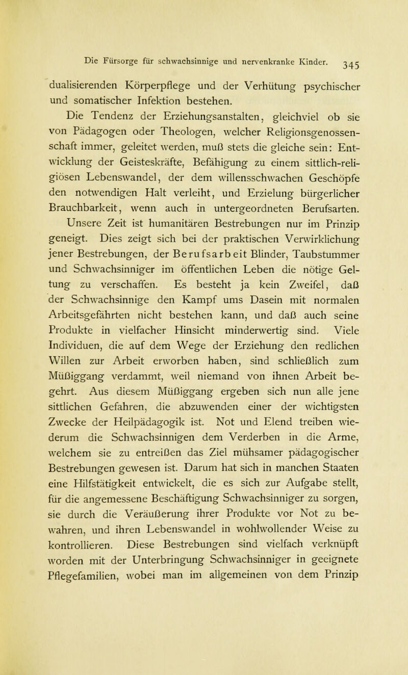 dualisierenden Körperpflege und der Verhütung psychischer und somatischer Infektion bestehen. Die Tendenz der Erziehungsanstalten, gleichviel ob sie von Pädagogen oder Theologen, welcher Religionsgenossen- schaft immer, geleitet werden, muß stets die gleiche sein: Ent- wicklung der Geisteskräfte, Befähigung zu einem sittlich-reli- giösen Lebenswandel, der dem willensschwachen Geschöpfe den notwendigen Halt verleiht, und Erzielung bürgerlicher Brauchbarkeit, wenn auch in untergeordneten Berufsarten. Unsere Zeit ist humanitären Bestrebungen nur im Prinzip geneigt. Dies zeigt sich bei der praktischen Verwirklichung jener Bestrebungen, der Berufsarbeit Blinder, Taubstummer und Schwachsinniger im öffentlichen Leben die nötige Gel- tung zu verschaffen. Es besteht ja kein Zweifel, daß der Schwachsinnige den Kampf ums Dasein mit normalen Arbeitsgefährten nicht bestehen kann, und daß auch seine Produkte in vielfacher Hinsicht minderwertig sind. Viele Individuen, die auf dem Wege der Erziehung den redlichen Willen zur Arbeit erworben haben, sind schließlich zum Müßiggang verdammt, weil niemand von ihnen Arbeit be- gehrt. Aus diesem Müßiggang ergeben sich nun alle jene sittlichen Gefahren, die abzuwenden einer der wichtigsten Zwecke der Heilpädagogik ist. Not und Elend treiben wie- derum die Schwachsinnigen dem Verderben in die Arme, welchem sie zu entreißen das Ziel mühsamer pädagogischer Bestrebungen gewesen ist. Darum hat sich in manchen Staaten eine Hilfstätigkeit entwickelt, die es sich zur Aufgabe stellt, für die angemessene Beschäftigung Schwachsinniger zu sorgen, sie durch die Veräußerung ihrer Produkte vor Not zu be- wahren, und ihren Lebenswandel in wohlwollender Weise zu kontrollieren. Diese Bestrebungen sind vielfach verknüpft worden mit der Unterbringung Schwachsinniger in geeignete Pflegefamilien, wobei man im allgemeinen von dem Prinzip