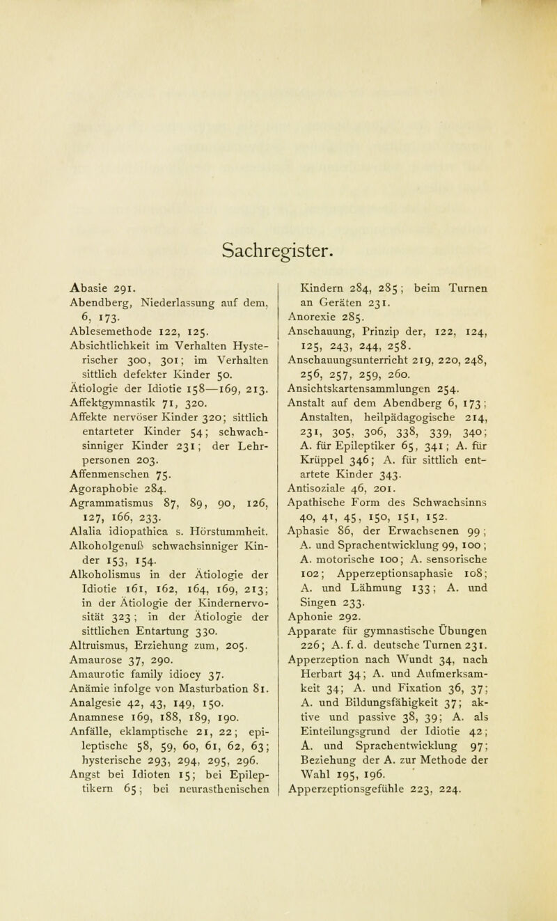 Sachregister. Abasie 291. Abendberg, Niederlassung auf dem, 6, 173- Ablesemethode 122, 125. Absichtlichkeit im Verhalten Hyste- rischer 300, 301; im Verhalten sittlich defekter Kinder 50. Ätiologie der Idiotie 158—169, 213. Affektgymnastik 71, 320. Affekte nervöser Kinder 320; sittlich entarteter Kinder 54; schwach- sinniger Kinder 231; der Lehr- personen 203. Affenmenschen 75. Agoraphobie 284. Agrammatismus 87, 89, 90, 126, 127, 166, 233. Alalia idiopathica s. Hörstummheit. Alkoholgenuß schwachsinniger Kin- der 153, 154. Alkoholismus in der Ätiologie der Idiotie 161, 162, 164, 169, 213; in der Ätiologie der Kindernervo- sität 323; in der Ätiologie der sittlichen Entartung 330. Altruismus, Erziehung zum, 205. Amaurose 37, 290. Amaurotic family idiocy 37. Anämie infolge von Masturbation 81. Analgesie 42, 43, 149, 150. Anamnese 169, 188, 189, 190. Anfälle, eklamptische 21, 22; epi- leptische 58, 59, 60, 61, 62, 63; hysterische 293, 294, 295, 296. Angst bei Idioten 15; bei Epilep- tikern 65; bei neurasthenischen Kindern 2S4, 285; beim Turnen an Geräten 231. Anorexie 285. Anschauung, Prinzip der, 122, 124, 125, 243, 244, 258. Anschauungsunterricht 219, 220, 248, 256, 257, 259, 260. Ansichtskartensammlungen 254. Anstalt auf dem Abendberg 6, 173; Anstalten, heilpädagogische 214, 231, 305. 3°6, 338, 339, 340; A. für Epileptiker 65, 341; A. für Krüppel 346; A. für sittlich ent- artete Kinder 343. Antisoziale 46, 201. Apathische Form des Schwachsinns 4°, 4', 45, 150, I51, IS2- Aphasie 86, der Erwachsenen 99; A. und Sprachentwicklung 99, 100 ; A. motorische 100; A. sensorische 102; Apperzeptionsaphasie 108; A. und Lähmung 133; A. und Singen 233. Aphonie 292. Apparate für gymnastische Übungen 226; A. f. d. deutsche Turnen 231. Apperzeption nach Wundt 34, nach Herbart 34; A. und Aufmerksam- keit 34; A. und Fixation 36, 37; A. und Bildungsfähigkeit 37; ak- tive und passive 38, 39; A. als Einteilungsgrund der Idiotie 42; A. und Sprachentwicklung 97; Beziehung der A. zur Methode der Wahl 195, 196. Apperzeptionsgefühle 223, 224.