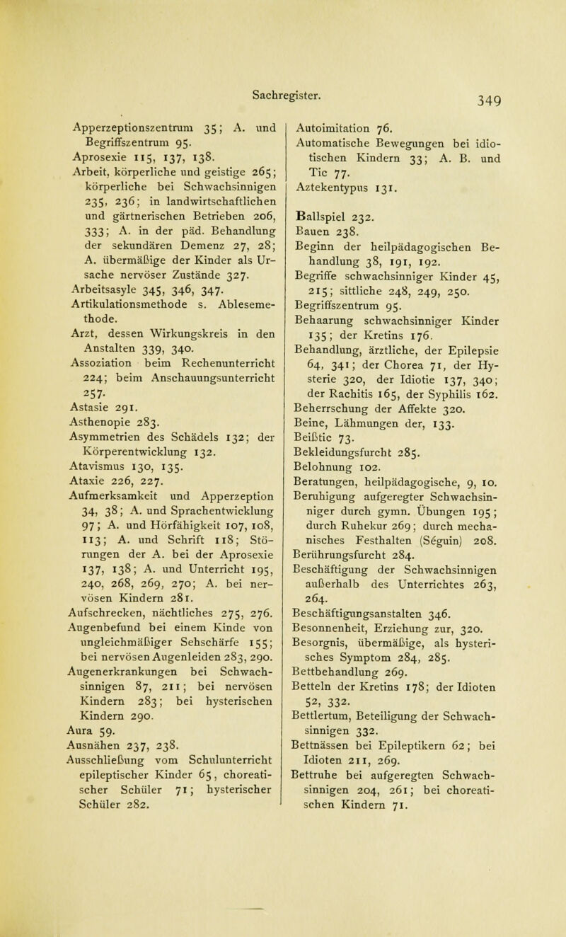 Apperzeptionszentruni 35; A. und Begriffszentrum 95. Aprosexie 115, 137, 138. Arbeit, körperliche und geistige 265; körperliche bei Schwachsinnigen 235, 236; in landwirtschaftlichen und gärtnerischen Betrieben 206, 333; A. in der päd. Behandlung der sekundären Demenz 27, 28; A. übermäßige der Kinder als Ur- sache nervöser Zustände 327. Arbeitsasyle 345, 346, 347. Artikulationsmethode s. Ableseme- thode. Arzt, dessen Wirkungskreis in den Anstalten 339, 340. Assoziation beim Rechenunterricht 224; beim Anschauungsunterricht 257. Astasie 291. Asthenopie 283. Asymmetrien des Schädels 132; der Körperentwicklung 132. Atavismus 130, 135. Ataxie 226, 227. Aufmerksamkeit und Apperzeption 34, 38; A. und Sprachentwicklung 97; A. und Hörfähigkeit 107, 108, 113; A. und Schrift 118; Stö- rungen der A. bei der Aprosexie 137, 138; A. und Unterricht 195, 240, 268, 269, 270; A. bei ner- vösen Kindern 281. Aufschrecken, nächtliches 275, 276. Augenbefund bei einem Kinde von ungleichmäßiger Sehschärfe 155; bei nervösen Augenleiden 283, 290. Augenerkrankungen bei Schwach- sinnigen 87, 211; bei nervösen Kindern 283; bei hysterischen Kindern 290. Aura 59. Ausnähen 237, 238. Ausschließung vom Schulunterricht epileptischer Kinder 65, choreati- scher Schüler 71; hysterischer Schüler 282. Autoimitation 76. Automatische Bewegungen bei idio- tischen Kindern 33; A. B. und Tic 77. Aztekentypus 131. Ballspiel 232. Bauen 238. Beginn der heilpädagogischen Be- handlung 38, 191, 192. Begriffe schwachsinniger Kinder 45, 215; sittliche 248, 249, 250. Begriffszentrum 95. Behaarung schwachsinniger Kinder 135; der Kretins 176. Behandlung, ärztliche, der Epilepsie 64, 341; der Chorea 71, der Hy- sterie 320, der Idiotie 137, 340; der Rachitis 165, der Syphilis 162. Beherrschung der Affekte 320. Beine, Lähmungen der, 133. Beißtic 73. Bekleidungsfurcht 285. Belohnung 102. Beratungen, heilpädagogische, 9, 10. Beruhigung aufgeregter Schwachsin- niger durch gymn. Übungen 195 ; durch Ruhekur 269; durch mecha- nisches Festhalten (S£guin) 208. Berührungsfurcht 284. Beschäftigung der Schwachsinnigen außerhalb des Unterrichtes 263, 264. Beschäftignngsanstalten 346. Besonnenheit, Erziehung zur, 320. Besorgnis, übermäßige, als hysteri- sches Symptom 284, 285. Bettbehandlung 269. Betteln der Kretins 178; der Idioten 52, 332. Bettlertum, Beteiligung der Schwach- sinnigen 332. Bettnässen bei Epileptikern 62; bei Idioten 211, 269. Bettruhe bei aufgeregten Schwach- sinnigen 204, 261; bei choreati- schen Kindern 71.