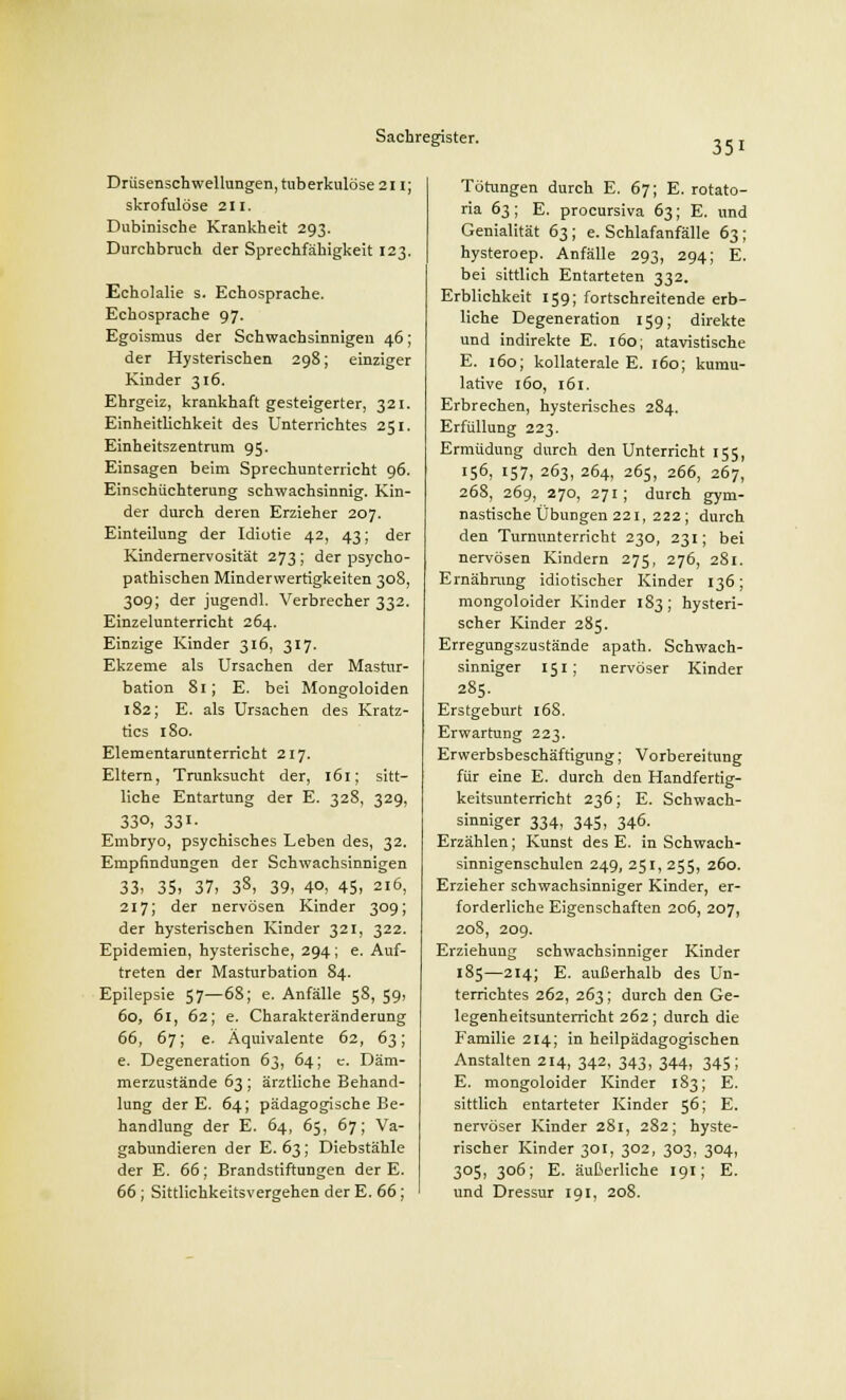351 Drüsenschwellungen, tuberkulöse 211; skrofulöse zu. Dnbinische Krankheit 293. Durchbruch der Sprechfähigkeit 123. Echolalie s. Echosprache. Echosprache 97. Egoismus der Schwachsinnigen 46; der Hysterischen 298; einziger Kinder 316. Ehrgeiz, krankhaft gesteigerter, 321. Einheitlichkeit des Unterrichtes 251. Einheitszentrum 95. Einsagen beim Sprechunterricht 96. Einschüchterung schwachsinnig. Kin- der durch deren Erzieher 207. Einteilung der Idiotie 42, 43; der Kindernervosität 273; der psycho- pathischen Minderwertigkeiten 308, 309; der jugendl. Verbrecher 332. Einzelunterricht 264. Einzige Kinder 316, 317. Ekzeme als Ursachen der Mastur- bation 81; E. bei Mongoloiden 182; E. als Ursachen des Kratz- tics 180. Elementarunterricht 217. Eltern, Trunksucht der, 161; sitt- liche Entartung der E. 328, 329, 33°> 33i- Embryo, psychisches Leben des, 32. Empfindungen der Schwachsinnigen 33, 35. 37, 38, 39, 40, 45, 216, 217; der nervösen Kinder 309; der hysterischen Kinder 321, 322. Epidemien, hysterische, 294; e. Auf- treten der Masturbation 84. Epilepsie 57—68; e. Anfälle 58, 59, 60, 61, 62; e. Charakteränderung 66, 67; e. Äquivalente 62, 63; e. Degeneration 63, 64; c. Däm- merzustände 63 ; ärztliche Behand- lung der E. 64; pädagogische Be- handlung der E. 64, 65, 67; Va- gabundieren der E. 63; Diebstähle der E. 66; Brandstiftungen der E. 66 ; Sittlichkeitsvergehen der E. 66; Tötungen durch E. 67; E. rotato- ria 63; E. procursiva 63; E. und Genialität 63; e. Schlafanfälle 63 ; hysteroep. Anfälle 293, 294; E. bei sittlich Entarteten 332. Erblichkeit 159; fortschreitende erb- liche Degeneration 159; direkte und indirekte E. 160; atavistische E. 160; kollaterale E. 160; kumu- lative 160, 161. Erbrechen, hysterisches 284. Erfüllung 223. Ermüdung durch den Unterricht 155, 156, 157, 263, 264, 265, 266, 267, 268, 269, 270, 271; durch gym- nastische Übungen 221, 222 ; durch den Turnunterricht 230, 231; bei nervösen Kindern 275, 276, 281. Ernährung idiotischer Kinder 136; mongoloider Kinder 183; hysteri- scher Kinder 285. Erregungszustände apath. Schwach- sinniger 151; nervöser Kinder 285. Erstgeburt 168. Erwartung 223. Erwerbsbeschäftigung; Vorbereitung für eine E. durch den Handfertig- keitsunterricht 236; E. Schwach- sinniger 334, 345, 346. Erzählen; Kunst des E. in Schwach- sinnigenschulen 249, 251, 255, 260. Erzieher schwachsinniger Kinder, er- forderliche Eigenschaften 206, 207, 208, 209. Erziehung schwachsinniger Kinder 185—214; E. außerhalb des Un- terrichtes 262, 263; durch den Ge- legenheitsunterricht 262; durch die Familie 214; in heilpädagogischen Anstalten 214, 342, 343, 344, 345; E. mongoloider Kinder 183; E. sittlich entarteter Kinder 56; E. nervöser Kinder 281, 2S2; hyste- rischer Kinder 301, 302, 303, 304, 305, 306; E. äußerliche 191; E. und Dressur 191, 208.