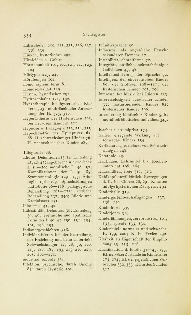 Hilfsschulen 209, 211, 335, 336, 337, 338, 339- Hinken, hysterisches 292. Hirnleiden s. Gehirn. Hörstummheit 101, 102,121,122,123, 124. Hörtypus 245, 246. Hörübungen 104. homo sapiens ferus 8. Homosexualität 319. Husten, hysterischer 292. Hydrozephalus 131, 132. Hydrotherapie bei hysterischen Kin- dern 303; mißbräuchliche Anwen- dung der H. 325, 326. Hyperästhesie bei Hysterischen 291, bei nervösen Kindern 321. Hypnose u. Pädagogik 313, 314, 315. Hypochondrie der Epileptiker 67, 68; H. schwachsinniger Kinder 76; H. neurasthenischer Kinder 287. Idioglossie 88. Idiotie; Definitionen 13,14; Einteilung 41,42,43;angeborene u.erworbene I. 14—30; moralische I. 48—57; Komplikationen der I. 50 — 85; Symptomatologie 129—157; Ätio- logie 158—169; Sprachstörungen nnd Idiotie 86—128; pädagogische Behandlung 185—271 ; ärztliche Behandlung 137, 340; Idiotie und Kretinismus 171. Idiotismus 41, 42. Imbezillität; Definition 30; Einteilung 39, 40; erethische und apathische Form der I. 40, 41, 150, 151, 194, 195, 196, 197- Indianergeschichten 31S. Individualisieren bei der Beurteilung, der Erziehung und beim Unterricht Schwachsinniger 12, 28, 30, 170, 185, 1S6, 187, 193, 215, 216, 229, 261, 262—271. indnstrial schools 334. Infektion, psychische, durch Onanie 84; durch Hysterie 301. Infinitivsprache 90. Influenza, als angebliche Ursache sekundärer Demenz 17. Instabilität, choreiforme 72. Integrität, sittliche, schwachsinniger Individuen 47, 48. Intellektualisierung der Sprache 92. Intelligenz der choreatischen Kinder 69; der Stotterer 108—III ; der hysterischen Kinder 295, 296. Interesse für Musik bei Idioten 233. Interesselosigkeit idiotischer Kinder 33; masturbierender Kinder 84; hysterischer Kinder 296. Internierung idiotischer Kinder 5,6; moralisch idiotischer Individuen 343. Kachexia strumipriva 174. Kaffee, erregende Wirkung auf schwachs. Kinder 154. Karikaturen, gezeichnet von Schwach- sinnigen 148. Katatonie 23. Kaufladen, Lehrmittel f. d. Rechen- unterricht 198, 264. Kausalitäten, freie 312, 313. Kehlkopf, unwillkürliche Bewegungen d. K. bei Chorea 6S, 69; K.husten infolge hysterischen Räusperns 292. Kinderbälle 319. Kindergartenbeschäftigungen 237, 238, 239. Kinderhorte 339. Kinderjours 319. Kinderlähmungen, zerebrale 100, 101, 133; spirale 133, 134. Kinderspiele normaler und schwachs. K. 199, 200; K. im Freien 232. Klarheit als Eigenschaft der Empfin- dung 35, 213, 218. Klassifikation d. Idiotie 38—43, 193; Kl. nervöser Zustände im Kindesalter 273, 274; Kl. der jugendlichen Ver- brecher 332, 333 ; Kl. in den Schulen 322.