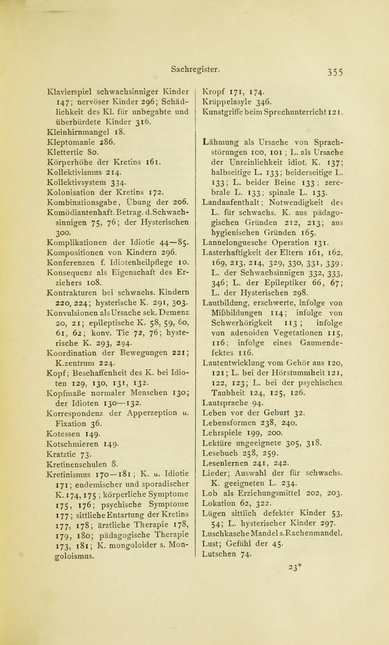 Klavierspiel schwachsinniger Kinder 147; nervöser Kinder 296; Schäd- lichkeit des Kl. für unbegabte und überbürdete Kinder 316. Kleinhirnmangel 18. Kleptomanie 286. Klettertic 80. Körperhöhe der Kretins 161. Kollektivismus 214. Kollektivsystem 334. Kolonisation der Kretins 172. Kombinationsgabe, Übung der 206. Komödiantenhaft. Betrag. d.Schwach- sinnigen 75, 76; der Hysterischen 300. Komplikationen der Idiotie 44—85. Kompositionen von Kindern 296. Konferenzen f. Idiotenheilpflege 10. Konsequenz als Eigenschaft des Er- ziehers 108. Kontrakturen bei schwachs. Kindern 220,224; hysterische K. 291, 303. Konvulsionen als Ursache sek. Demenz 20, 21; epileptische K. 58,59,60, 61, 62; konv. Tic 72, 76; hyste- rische K. 293, 294. Koordination der Bewegungen 221; K.Zentrum 224. Kopf; Beschaffenheit des K. bei Idio- ten 129, 130, 131, 132. Kopfmaße normaler Menschen 130; der Idioten 130—132. Korrespondenz der Apperzeption u. Fixation 36. Kotessen 149. Kotschmieren 149. Kratztic 73- Kretinenschulen S. Kretinismus 170 —181; K. u. Idiotie 171; endemischer und sporadischer K. 174,175 ; körperliche Symptome 1751 176; psychische Symptome 177; sittliche Entartung der Kretins 177, 178; ärztliche Therapie 178, 179, 180; pädagogische Therapie 173, 181; K. mongoloider s. Mon- goloismus. Kropf 171, 174. Krüppelasyle 346. Kunstgriffe beim Sprechunterricht 121 Lähmung als Ursache von Sprach- störungen ico, 101 ; L. als Ursache der Unreinlichkeit idiot. K. 137; halbseitige L. 133; beiderseitige L. 133; L. beider Beine 133; zere- brale L. 133; spinale L. 133. Landaufenthalt; Notwendigkeit des L. für schwachs. K. aus pädago- gischen Gründen 212, 213; aus hygienischen Gründen 165. Lannelonguesche Operation 131. Lasterhaftigkeit der Eltern 161, 162, 169, 213, 214, 329, 330, 331, 339; L. der Schwachsinnigen 332, 333, 346; L. der Epileptiker 66, 67; L. der Hysterischen 298. Lautbildung, erschwerte, infolge von Mißbildungen 114; infolge von Schwerhörigkeit 113; infolge von adenoiden Vegetationen 115, 116; infolge eines Gaumende- fektes 116. Lautentwickluug vom Gehör aus 120, 121; L. bei der Hörstummheit 121, 122, 123; L. bei der psychischen Taubheit 124, 125, 126. Lautsprache 94. Leben vor der Geburt 32. Lebensformen 238, 240. Lehrspiele 199, 200. Lektüre ungeeignete 305, 318. Lesebuch 258, 259. Lesenlernen 241, 242. Lieder; Auswahl der für schwachs. K. geeigneten L. 234. Lob als Erziehungsmittel 202, 203. Lokation 62, 322. Lügen sittlich defekter Kinder 53. 54; L. hysterischer Kinder 297. Luschkasche Mandel S.Rachenmandel. Lust; Gefühl der 45. Lutschen 74.