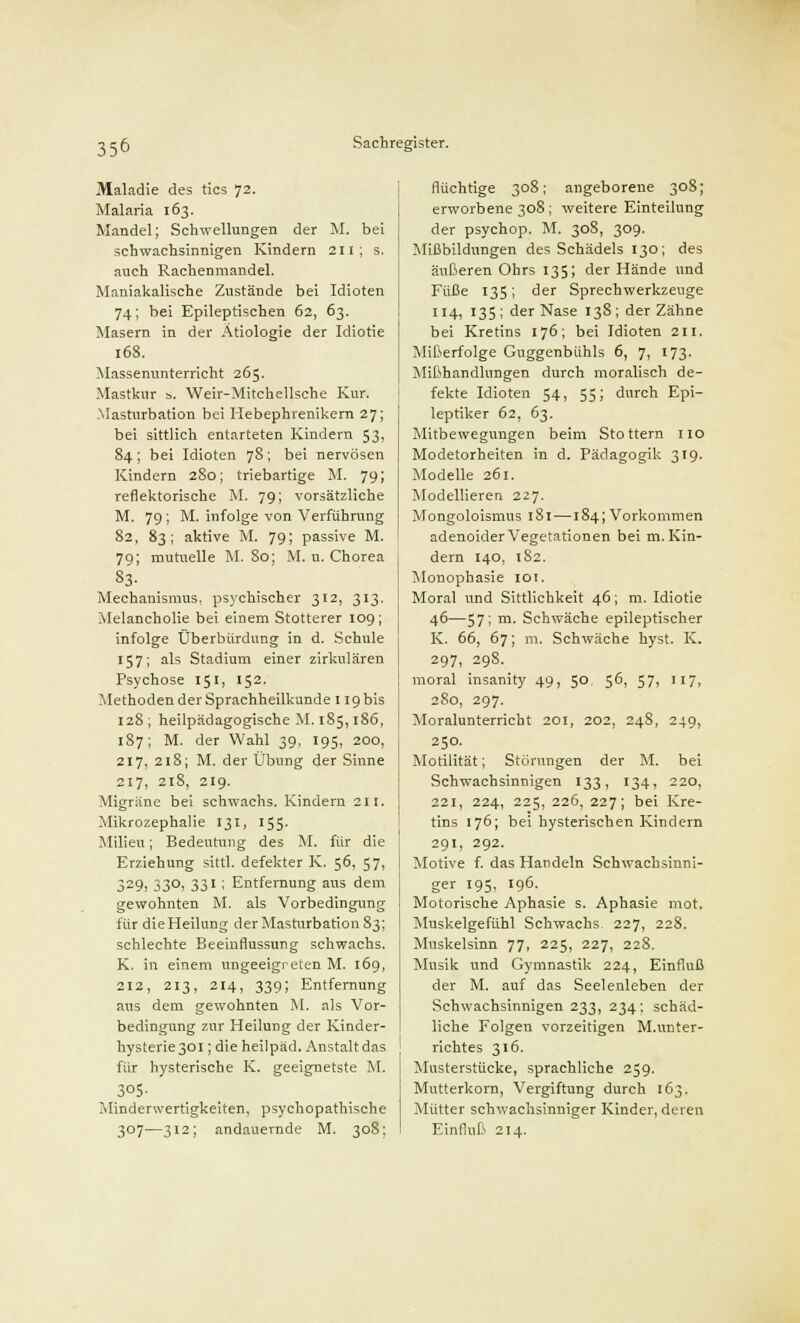 Maladie des tics 72. Malaria 163. Mandel; Schwellungen der M. bei schwachsinnigen Kindern 211; s. auch Rachenmandel. Maniakalische Zustände bei Idioten 74; bei Epileptischen 62, 63. Masern in der Ätiologie der Idiotie 168. Massenunterricht 265. Mastkur s. Weir-Mitchellsche Kur. -Masturbation bei Hebephrenikern 27; bei sittlich entarteten Kindern 53, 84 ; bei Idioten 78 ; bei nervösen Kindern 280; triebartige M. 79; reflektorische M. 79; vorsätzliche M. 79; M. infolge von Verführung 82, 83; aktive M. 79; passive M. 79; mutuelle M. 80; M. u. Chorea 83. Mechanismus, psychischer 312, 313. Melancholie bei einem Stotterer 109; infolge Oberbürdnng in d. Schule 157; als Stadium einer zirkulären Psychose 15t, 152. Methoden der Sprachheilkunde 119 bis 128; heilpädagogische M. 185,186, 187; M. der Wahl 39, 195, 200, 217, 218; M. der Übung der Sinne 217, 218, 219. Migräne bei schwachs. Kindern 211. Mikrozephalie 131, 155. Milieu; Bedeutung des M. für die Erziehung sittl. defekter K. 56, 57, 329, 33°i 33'; Entfernung aus dem gewohnten M. als Vorbedingung für dieHeilung der Masturbation 83; schlechte Beeinflussung schwachs. K. in einem ungeeigreten M. 169, 212, 213, 214, 339; Entfernung aus dem gewohnten M. als Vor- bedingung zur Heilung der Kinder- hysterie 301 ; die heilpäd. Anstalt das für hysterische K. geeignetste M. 3°5- Minderwertigkeiten, psychopathische 307—312; andauernde M. 308; flüchtige 308; angeborene 308; erworbene 308; weitere Einteilung der psychop. M. 308, 309. Mißbildungen des Schädels 130; des äußeren Ohrs 135; der Hände und Füße 135; der Sprechwerkzeuge 114, 135 ; der Nase 138 ; der Zähne bei Kretins 176; bei Idioten 211. Mißerfolge Guggenbühls 6, 7, 173. Mißhandlungen durch moralisch de- fekte Idioten 54, 55; durch Epi- leptiker 62, 63. Mitbewegungen beim Stottern 110 Modetorheiten in d. Pädagogik 319. Modelle 261. Modellieren 227. Mongoloismus 181—184; Vorkommen adenoider Vegetationen bei m. Kin- dern 140, 182. Monophasie 101. Moral und Sittlichkeit 46; m. Idiotie 46—57; m. Schwäche epileptischer K. 66, 67; m. Schwäche hyst. K. 297, 29S. moral insanity 49, 5° 5^, 57* !I7» 280, 297. Moralunterricht 201, 202, 24S, 249, 250. Motilität; Störungen der M. bei Schwachsinnigen 133, 134, 220, 221, 224, 225, 226, 227; bei Kre- tins 176; bei hysterischen Kindern 291, 292. Motive f. das Handeln Schwachsinni- ger 195, 196. Motorische Aphasie s. Aphasie mot. Muskelgefühl Schwachs- 227, 228. Muskelsinn 77, 225, 227, 228. Musik und Gymnastik 224, Einfluß der M. auf das Seelenleben der Schwachsinnigen 233, 234; schäd- liche Folgen vorzeitigen M.Unter- richtes 316. Musterstücke, sprachliche 259. Mutterkorn, Vergiftung durch 163. Mütter schwachsinniger Kinder, deren Einfluß 214.
