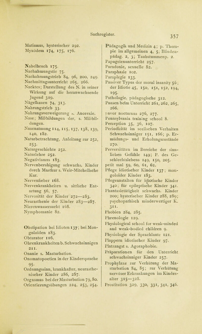 Mutismus, hysterischer 292. Myxödem 174, 175, 176. Nabelbruch 175. Nachahmungstic 75. Nachahmungstrieb S4, 96, 200, 249. Nachmittagsunterricht 265, 266. Nacktes; Darstellung des N. in seiner Wirkung auf die heranwachsende Jugend 319. Nägelkauen 74, 313. Nahrungstrieb 33. Nahrungsverweigerung ». Anorexie. Nase; Mißbildungen der, s. Mißbil- dungen. Nasenatmung 114, 115, 137, 138, 139, 140, 182. Naturbetrachtung, Anleitung zur 252, 253- Naturgeschichte 252. Natnrlehre 252. Negativismus 183. Nervenberuhigung schwachs. Kinder durch Mastkur s. Weir-Mitchellsche Kur. Nervenfieber 168. Nervenkrankheiten u. sittliche Ent- artung 56, 57. Nervosität der Kinder 272—2S3. Neurasthenie der Kinder 2S3—287. Nierenwassersucht 168. Nymphomanie 82. Obstipation bei Idioten 137; bei Mon- goloiden 183. Obturator 116. Ohrenkrankheiten b. Schwachsinnigen 211. Onanie s. Masturbation. Onomatopoetica in der Kindersprache 95- Ordnungssinn, krankhafter, neurasthe- nischer Kinder 286, 287. Orgasmus bei der Masturbation 79,80. Orientierungsübungen 224, 253, 254. Pädagogik und Medizin 4; p. Thera- pie im allgemeinen 4, 5; Blinden- pädag. 2, 3; Taubstummenp. 2. Papageienunterricht 257. Paradoxie, sexuelle 82. Paraphasie 102. Paraplegie 133. Passiver Typus der moral insanity 56; der Idiotie 45, 150, 151,152,194, 195- Pathologie, pädagogische 312. Pausen beim Unterricht 261, 262, 265, 266. pavor nocturnus 276, 277. Pennsylvania training school 8. Perzeption 35, 36, 107. Periodizität im seelischen Verhalten Schwachsinniger 151, 166; p. Er- müdungs- und Erholungszustände 270. Perversitäten im Bereiche der sinn- lichen Gefühle 149; P. des Ge- schlechtslebens 149, 150, 205. petit mal 59, 60, 61, 62. Pflege idiotischer Kinder 137 ; mon- goloider Kinder 183. Pflegeanstalten für idiotische Kinder 340; für epileptische Kinder 341. Phantasietätigkeit schwachs. Kinder 200; hysterischer Kinder 28S, 289; psychopathisch minderwertiger K. 3- Phobien 2S4, 2S5. Phrenologie 129. Physiological school for weak-minded and weak-bodied children 9. Physiologie der Sprachlaute 121. Plappern idiotischer Kinder 97. Platzangst s. Agoraphobie. Präparationen für den Unterricht schwachsinniger Kinder 257. Prophylaxe zur Verhütung der Ma- sturbation 84, 85; zur Verhütung nervöser Erkrankungen im Kindes- alter 315—32S. Prostitution 329, 330, 331, 341, 346.