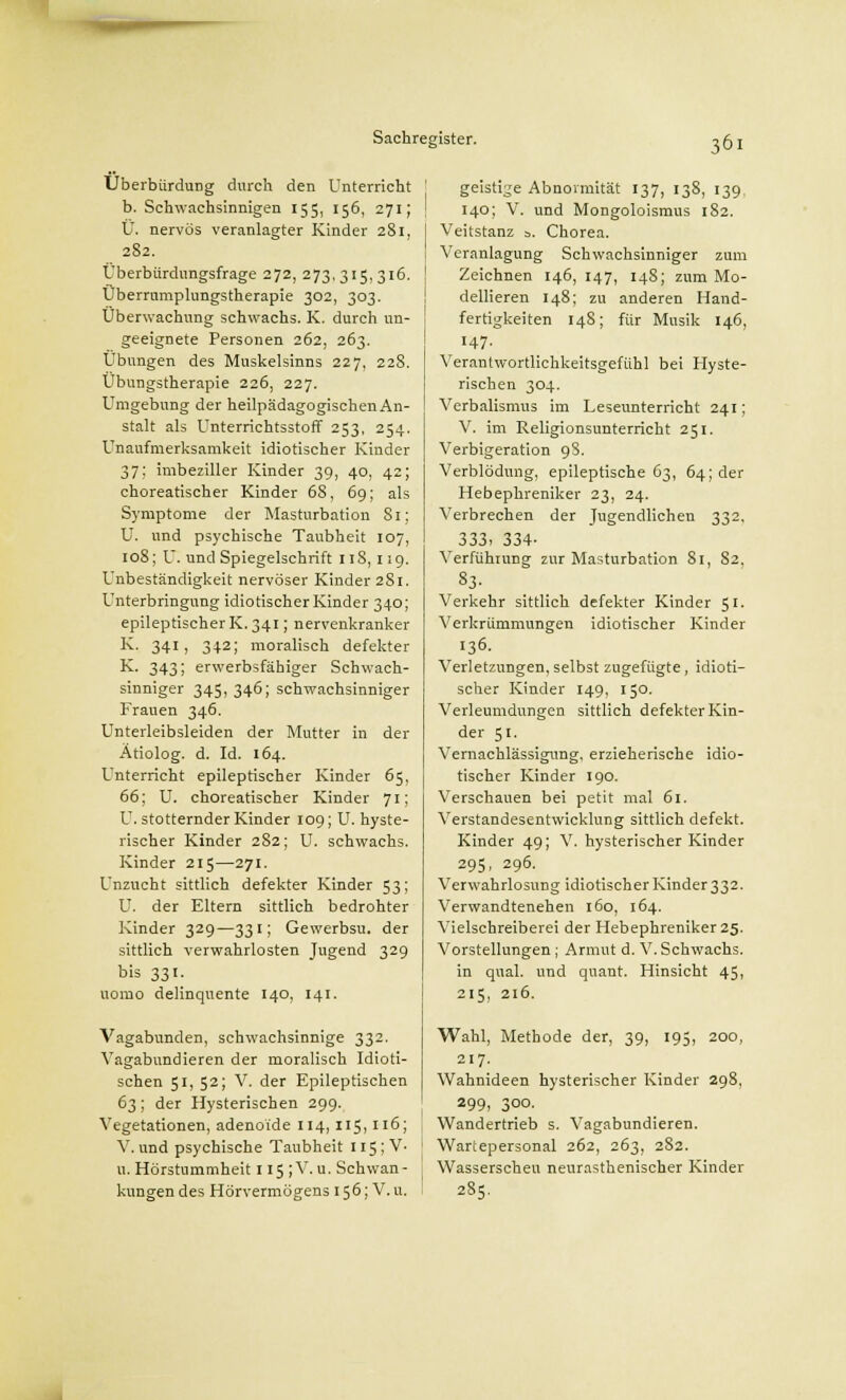 Uberbürdung durch den Unterricht b. Schwachsinnigen 155, 156, 271; Ü. nervös veranlagter Kinder 281, 2S2. Überbiirdungsfrage 272, 273,315,316. Überrumplungstherapie 302, 303. Überwachung schwachs. K. durch un- geeignete Personen 262, 263. Übungen des Muskelsinns 227, 228. Übungstherapie 226, 227. Umgebung der heilpädagogischen An- stalt als Unterrichtsstoff 253, 254. Unaufmerksamkeit idiotischer Kinder 37; imbeziller Kinder 39, 40, 42; choreatischer Kinder 68, 69; als Symptome der Masturbation 81; U. und psychische Taubheit 107, 108; U. und Spiegelschrift 11S, 119. Unbeständigkeit nervöser Kinder 281. Unterbringung idiotischer Kinder 340; epileptischerK.341; nervenkranker K. 341, 342; moralisch defekter K. 343; erwerbsfähiger Schwach- sinniger 345,346; schwachsinniger Frauen 346. Unterleibsleiden der Mutter in der Ätiolog. d. Id. 164. Unterricht epileptischer Kinder 65, 66; U. choreatischer Kinder 71; U. stotternder Kinder 109; U. hyste- rischer Kinder 2S2; U. schwachs. Kinder 215—271. Unzucht sittlich defekter Kinder 53; U. der Eltern sittlich bedrohter Kinder 329—331; Gewerbsu. der sittlich verwahrlosten Jugend 329 bis 331. nomo delinquente 140, 141. Vagabunden, schwachsinnige 332. Vagabundieren der moralisch Idioti- schen 51, 52; V. der Epileptischen 63; der Hysterischen 299. Vegetationen, adenoide 114, 115,116; V. und psychische Taubheit 1155 V- Li, Hörstummheit 115 ; V. u. Schwan- kungen des Hörvermögens 156; V.u. geistige Abnormität 137, 138, 139. 140; V. und Mongoloismus 182. Veitstanz s. Chorea. Veranlagung Schwachsinniger zum Zeichnen 146, 147, 148; zum Mo- dellieren 148; zu anderen Hand- fertigkeiten 14S; für Musik 146, 147. Verantw-ortlichkeitsgefühl bei Hyste- rischen 304. Verbalismus im Leseunterricht 241; V. im Religionsunterricht 251. Verbigeration 9S. Verblödung, epileptische 63, 64; der Hebephreniker 23, 24. Verbrechen der Jugendlichen 332, 333. 334- Verführung zur Masturbation 81, 82, 83- Verkehr sittlich defekter Kinder 51. Verkrümmungen idiotischer Kinder 136. Verletzungen, selbst zugefügte, idioti- scher Kinder 149, 150. Verleumdungen sittlich defekter Kin- der 51. Vernachlässigung, erzieherische idio- tischer Kinder 190. Verschauen bei petit mal 61. Verstandesentwicklung sittlich defekt. Kinder 49; V. hysterischer Kinder 295, 296. Verwahrlosung idiotischer Kinder 332. Verwandtenehen 160, 164. Vielschreiberei der Hebephreniker 25. Vorstellungen; Armut d. V.Schwachs. in quäl, und quant. Hinsicht 45, 215, 216. Wahl, Methode der, 39, 195, 200, 217. Wahnideen hysterischer Kinder 298, 299, 300. Wandertrieb s. Vagabundieren. Wartepersonal 262, 263, 282. Wasserscheu neurasthenischer Kinder 285.