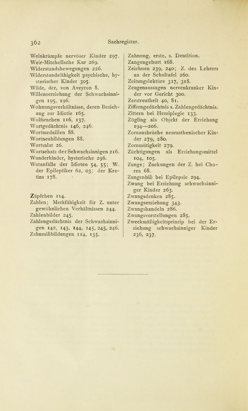 Weinkrämpfe nervöser Kinder 297. Weir-Mitchellsche Kur 269. Widerstandsbewegungen 226. Widerstandsfähigkeit psychische, hy- sterischer Kinder 305. Wilde, der, von Aveyron 8. Willenserziehung der Schwachsinni- gen 195, 196. Wohnungsverhältnisse, deren Bezieh- ung zur Idiotie 165. Wolfsrachen 116, 137. Wortgedächtnis 146, 246. Wortmedaillen 88. Wortneubildungen 88. Wortsalat 26. Wortschatz der Schwachsinnigen 216. Wunderkinder, hysterische 296. Wutanfälle der Idioten 54, 55; W. der Epileptiker 62, 03; der Kre- tins 178. Zäpfchen 114. Zahlen; Merkfähigkeit für Z. unter gewöhnlichen Verhältnissen 244. Zahlenbilder 245. Zahlengedächtnis der Schwachsinni- gen 142, 143, 144, 145, 245, 246. Zahnmißbildnngen 114, 135. Zahnung, erste, s. Dentition. Zangengeburt 168. Zeichnen 239, 240; Z. des Lehrers an der Schultafel 260. Zeitungslektüre 317, 318. Zeugenaussagen nervenkranker Kin- der vor Gericht 300. Zerstreutheit 40, 81. Zifferngedächtnis s. Zahlengedächtnis. Zittern bei Hemiplegie 133. Zögling als Objekt der Erziehung 194—206. Zornausbrüche neurasthenischer Kin- der 279, 280. Zornmütigkeit 279. Züchtigungen als Erziehungsmittel 104, 105. Zunge; Zuckungen der Z. bei Cho- rea 68. Zungenbiß bei Epilepsie 294. Zwang bei Erziehung schwachsinni- ger Kinder 263. Zwangsdenken 285. Zwangserziehung 343. Zwangshandeln 286. Zwangsvorstellungen 285. Zweckmäßigkeitsprinzip bei der Er- ziehung schwachsinniger Kinder 236, 237.