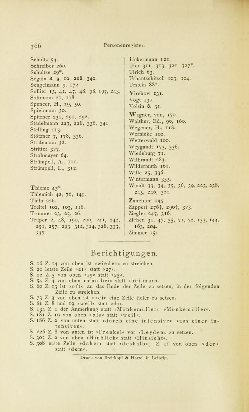 34°- 98, 197, 243- Scholtz 54- Schreiber 260. Schultze 29*. Seguin 8, 9, 10, 208 Sengelmann 9, 172. Sollier 13, 42, 47, 4 Soltmann 21, 118. Spencer, H., 29, 50. Spielmann 30. Spitzner 231, 291, 292. Stadelmann 227, 228, 336, 34 Stelling 113. Stötzner 7, 17S, 336. Straßmann 32. Stritter 327. Strohmayer 64. Strümpell, A., 101. Strümpell, L., 312. Thieme 43*. Thiemich 42, 76, 149. Thilo 226. Treitel 102, 103, 118. Trömner 23, 25, 26. Trüper 2, 48, 190, 200, 241, 242, 25', 257, 293, 312, 324, 328, 333, 337- Uckermann 121. Ufer 311, 313, 321, 327*. Ulrich 63. Urbantschitsch 103, 104. Urstein 88*. Virchow 131. Vogt 130. Voisin 8, 31. Wagner, von, 179- Walther, Ed., 90, 160. Wegener, H., 118. Wernicke 102. Wetterwald 100. Weygandt 173, 336. Wiedeburg 71. Wilbrandt 283. Wildermuth 161. Wille 25, 336. Wintermann 335. Wundt 33, 34, 35> 36, 39. 223, 238, 245, 246, 320. Zaneboni 145. Zappert 276+, 290+, 323. Ziegler 247, 316. Ziehen 31, 47, 55, 71, 72. 133, 144, 163, 204. Zimmer 151- Bericht igfuneen. S. 16 Z. 14 von oben ist »wieder« zu streichen. S. 20 letzte Zeile »21« statt »27«. S. 22 Z. 5 von oben »19« statt »25«. S. 54 Z. 4 von oben »man bei« statt »bei man«. S. 60 Z. 13 ist »oft« an das Ende der Zeile zu setzen, in der folgenden Zeile zu streichen. S. 73 Z. 3 von oben ist »bei« eine Zeile tiefer zu setzen. S. 81 Z. 8 und 19 »weil« statt »da«. S. 134 Z. 1 der Anmerkung statt »Mönkemulier« »Mönkemoller«. S. 181 Z. 19 von oben »als« statt »weil«. S. 186 Z. 2 von unten statt »durch eine intensive« »aus einer in- tensiven«. S. 226 Z. 8 von unten ist »Frenkel« vor »Leyden« zu setzen. S. 305 Z. 2 von oben »Hinblick« statt »Hinsicht«. S. 308 erste Zeile »daher« statt »deshalb«; Z. 11 von oben »der« statt »dem«.