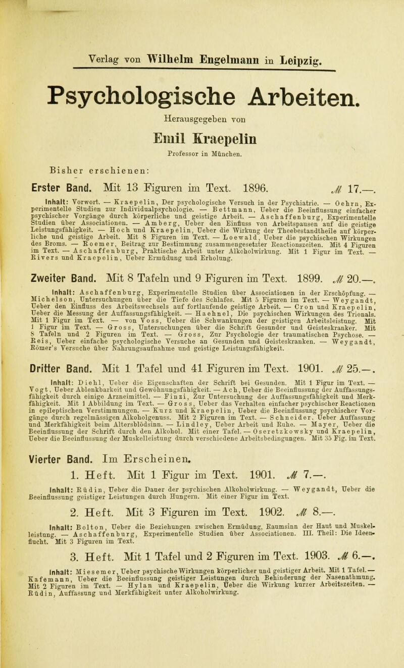 Psychologische Arbeiten. Herausgegeben von Emil Kraepelin Professor in München. Bisher erschienen: Erster Band. Mit 13 Figuren im Text. 1896. Jl 17.—. Inhalt: Vorwort. — Kraepelin, Der psychologische Versuch in der Psychiatrie. — Oehrn, Ex- perimentelle Studien zur Individualpsychologie. — Bettmann, Ueber die Beeinflussung einfacher psychischer Vorgänge durch körperliche und geästige Arbeit. — Aschaffenburg, Experimentelle Studien über Associationen. — Amberg, Ueber den Einfluss von Arbeitspausen auf die geistige Leistungsfähigkeit. — Hoch und Kraepelin, Ueber die Wirkung der Theebestandtheile auf körper- liche und geistige Arbeit. Mit 8 Figuren im Text. — Loewald, Ueber die psychischen Wirkungen des Broms. — Roemer, Beitrag zur Bestimmung zusammengesetzter Reactionszeiten. Mit 4 Figuren im Text. — Aschaffenburg, Praktische Arbeit unter Alkoholwirkung. Mit 1 Figur im Text. — Rivers und Kraepelin, Ueber Ermüdung und Erholung. Zweiter Band. Mit 8 Tafeln und 9 Figuren im Text. 1899. Jl 20.—. Inhalt: Aschaffenburg, Experimentelle Studien über Associationen in der Erschöpfung. — Michelson, Untersuchungen über die Tiefe des Schlafes. Mit 5 Figuren im Text. — Weygandt, Ueber den Einfluss des Arbeitswechsels auf fortlaufende geistige Arbeit. — Cron und Kraepelin, Ueber die Messung der Auffassungsfähigkeit. — Haehnel, Uie psychischen Wirkungen des Trionals. Mit 1 Figur im Text. — von Voss, Ueber die Schwankungen der geistigen Arbeitsleistung. Mit 1 Figur im Text. — Gross, Untersuchungen über die Schrift Gesunder und Geisteskranker. Mit 8 Tafeln und 2 Figuren im Text. — Gross, Zur Psychologie der traumatischen Psychose. — Reis, Ueber einfache psychologische Versuche an Gesunden und Geisteskranken. — Weygandt, Römer's Versuche über Nahrungsaufnahme und geistige Leistungsfähigkeit. Dritter Band. Mit 1 Tafel und 41 Figuren im Text. 1901. Jl 2b.—. Inhalt: Diehl, Ueber die Eigenschaften der Schrift bei Gesunden. Mit 1 Figur im Text. — Vogt, Ueber Ablenkbarkeit und Gewöhnungsfähigkeit. — Ach, Ueber die Beeinflussung der Auffassungs- fähigkeit durch einige Arzneimittel. — Finzi, Zur Untersuchung der Auffassungsfähigkeit und Merk- fähigkeit. Mit 1 Abbildung im Text. — Gross, Ueber das Verhalten einfacher psychischer Reactionen in epileptischen Verstimmungen. — Kurz und Kraepelin, Ueber die Beeinflussung psychischer Vor- gänge durch regelmässigen Alkoholgenuss. Mit 2 Figuren im Text. — Schneider, Ueber Auffassung und Merkfahigkeit beim Altersblödsinn. — Lindley, Ueber Arbeit und Ruhe. — Mayer, Ueber die Beeinflussung der Schrift durch den Alkohol. Mit einer Tafel. — Oseretzkowsky uüd Kraepelin, Ueber die Beeinflussung der Muskelleistung durch verschiedene Arbeitsbedingungen. Mit 35 Fig. im Text. Vierter Band. Im Erscheinen. 1. Heft. Mit 1 Figur im Text. 1901. Jl 7.—. Inhalt: Rüdin, Ueber die Dauer der psychischen Alkoholwirkung. — Weygandt, Ueber die Beeinflussung geistiger Leistungen durch Hungern. Mit einer Figur im Text. 2. Heft. Mit 3 Figuren im Text. 1902. Jl 8.—. Inhalt: Bolton, Ueber die Beziehungen zwischen Ermüdung, Raumsinn der Haut und Muskel- leistnng. — Aschaffenburg, Experimentelle Studien über Associationen. III. Theil: Die Ideen- flucht. Mit 3 Figuren im Text. 3. Heft. Mit 1 Tafel und 2 Figuren im Text. 1903. Jt 6.—. Inhalt: Miesemer, Ueber psychische Wirkungen körperlicher und geistiger Arbeit. Mit 1 Tafel.— Kafemann, Ueber die Beeinflussung geistiger Leistungen durch Behinderung der Nasenathnruig. Mit 2 Figuren im Text. — Hylan und Kraepelin, Ueber die Wirkung kurzer Arbeitszeiten. — Küdin, Auffassung und Merkfähigkeit unter Alkoholwirkung.