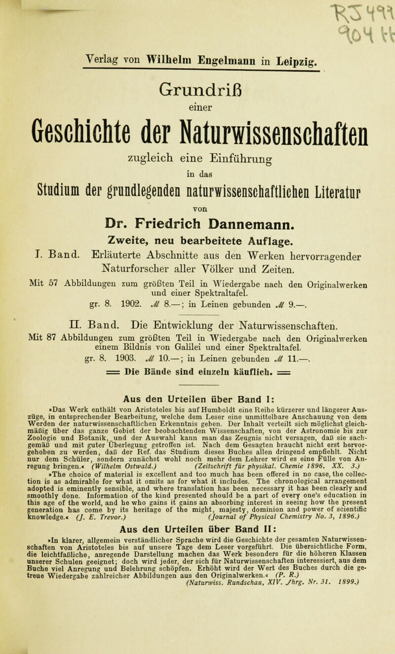 Grundriß einer Geschichte der Naturwissenschaften zugleich eine Einführung in das Studium der grundlegenden naturwissenschaftlichen Literatur von Dr. Friedrich Dannemann. Zweite, neu bearbeitete Auflage. T. Band. Erläuterte Abschnitte aus den Werken hervorragender Naturforscher aller Völker und Zeiten. Mit 57 Abbildungen zum größten Teil in Wiedergabe nach den Originalwerken und einer Spektraltafel, gr. 8. 1902. Jl 8 — ; in Leinen gebunden Jl 9.—. LT. Band. Die Entwicklung der Naturwissenschaften. Mit 87 Abbildungen zum größten Teil in Wiedergabe nach den Originalwerken einem Bildnis von Galilei und einer Spektraltafel. gr. 8. 1903. Jl 10.— ; in Leinen gebunden Jl 11.—. = Die Bände sind einzeln käuflich. = Aus den Urteilen über Band I: >Das Werk enthält von Aristoteles bis auf Humboldt eine Reihe kürzerer und längerer Aus- züge, in entsprechender Bearbeitung, welche dem Leser eine unmittelbare Anschauung von dem Werden der naturwissenschaftlichen Erkenntnis geben. Der Inhalt verteilt sich möglichst gleich- mäßig über das ganze Gebiet der beobachtenden Wissenschaften, von der Astronomie bis zur Zoologie und Botanik,„und der Auswahl kann man das Zeugnis nicht versagen, daß sie sach- gemäß und mit guter Überlegung getroffen ist. Nach dem Gesagten braucht nicht erst hervor- gehoben zu werden, daß der Ref. das Studium dieses Buches allen dringend empfiehlt. Nicht nur dem Schüler, sondern zunächst wohl noch mehr dem Lehrer wird es eine Fülle von An- regung bringen.« (Wilhelm Ostwald.) (Zeitschrift für physikal. Chemie 1896. XX. 3.) >The choice of material is excellent and too much has been offered in no case, the collec- tion is as admirable for what it omits as for what it includes. The chronological arrangement adopted is eminently sensible, and where translation has been necessary it has been clearly and smoothly done. Information of the kind presented should be a part of every one's education in this age of the world, and he who gains it gains an absorbing interest in seeing how the present generation has come by its heritage of the might, majesty, dominion and power of scientific knowledge.« (J. E. Trevor.) (Journal of Physical Chemistry No. 3, 1896.) Aus den Urteilen über Band II: >In klarer, allgemein verständlicher Sprache wird die Geschichte der gesamten Naturwissen- schaften von Aristoteles bis auf unsere Tage dem Leser vorgeführt. Die übersichtliche Form, die leichtfaßliche, anregende Darstellung machen das Werk besonders für die höheren Klassen unserer Schulen geeignet; doch wird jeder, der sich für Naturwissenschaften interessiert, aus dem Buche viel Anregung und Belehrung schöpfen. Erhöht wird der Wert des Buches durch die ge- treue Wiedergabe zahlreicher Abbildungen aus den Originalwerken.« (P. R.) (Natunviss. Rundschau, XIV. Jhrg. Nr. 31. 1899.)