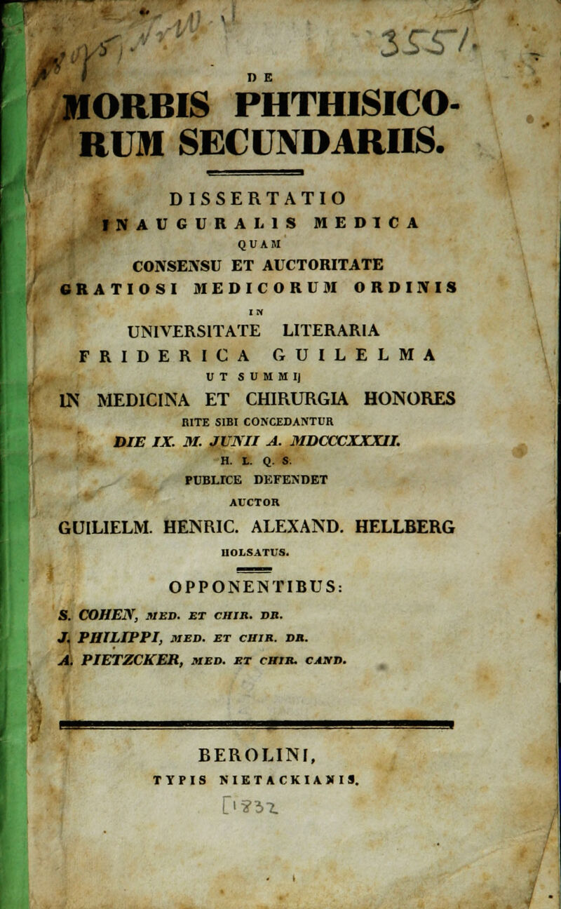 3£T/. D E JfORBIS PHTHISICO- RUM SECUNDARIIS. DISSERTATIO INAUGURALIS MEDICA QUAM CONSENSU ET AUCTORITATE 6RATI0SI MEDICORUM ORDINIS I H UNIVERSITATE LITERARIA FRIDERICA GUILELMA U T S U M M IJ LN MEDICINA ET CHIRURGIA HONORES RITE SIBI CONCEDANTUR DIE IX. M. JUNII A. MDCCCXXXII. H. L. Q. S. PUBLTCE DEFENDET AUCTOR GUILIELM. HENRIC. ALEXAND. HELLBERG UOLSATUS. OPPONENTIRUS: S. COHEN, MED. ET CHIR. VB. J. PIIILIPPI, MED. ET CIIIR. DH. A. PIETZCKER, med. et chir. cand. BEROLINI, TYPIS NIETACKIAMI9.