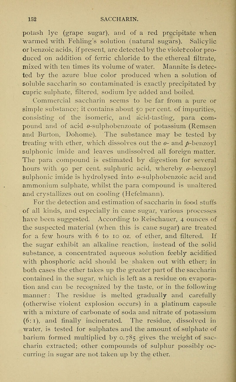 potash lye (grape sugar), and of a red. precipitate when warmed with Fehling's solution (natural sugars). Salicylic or benzoic acids, if present, are detected by the violet color pro- duced on addition of ferric chloride to the ethereal filtrate, mixed with ten times its volume of water. Mannite is detec- ted by the azure blue color produced when a solution of soluble saccharin so contaminated is exactly precipitated by cupric sulphate, filtered, sodium lye added and boiled. Commercial saccharin seems to be far from a pure or simple substance; it contains about 50 per cent, of impurities, consisting of the isomeric, and a'cid-tasting, para com- pound and of acid o-sulphobenzoate of potassium (Remsen and Burton, Dohome). The substance may be tested by treating with ether, which dissolves out the 0- and ^-benzoyl sulphonic imide and leaves undissolved all foreign matter. The para compound is estimated by digestion for several hours with 90 per cent, sulphuric acid, whereby c-benzoyl sulphonic imide is hydrolysed into o-sulphobenzoic acid and ammonium sulphate, whilst the para compound is unaltered and crystallizes out on cooling (Hefelmann). For the detection and estimation of saccharin in food stuffs of all kinds, and especially in cane sugar, various processes have been suggested. According to Reischauer, 4 ounces of the suspected material (when this is cane sugar) are treated for a few hours with 6 to 10 oz. of ether, and filtered. If the sugar exhibit an alkaline reaction, instead of the solid substance, a concentrated aqueous solution feebly acidified with phosphoric acid should be shaken out with ether; in both cases the ether takes up the greater part of the saccharin contained in the sugar, which is left as a residue on evapora- tion and can be recognized by the taste, or in the following manner: The residue is melted gradually and carefully (otherwise violent explosion occurs) in a platinum capsule with a mixture of carbonate of soda and nitrate of potassium (6:1), and finally incinerated. The residue, dissolved in water, is tested for sulphates and the amount of sulphate of barium formed multiplied by 0.785 gives the weight of sac- charin extracted; other compounds of sulphur possibly oc- curring in sugar are not taken up by the ether.
