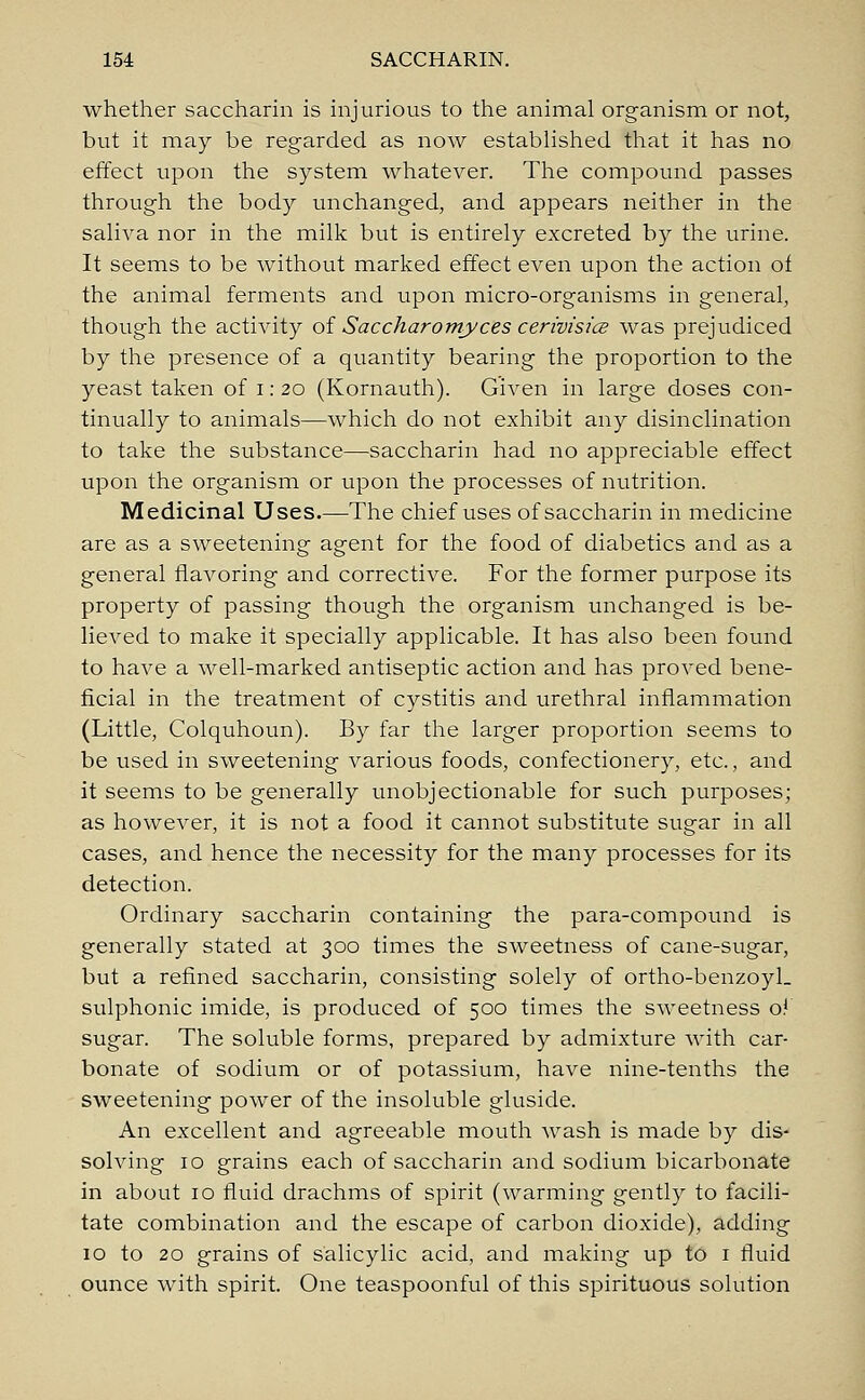 whether saccharin is injurious to the animal organism or not, but it may be regarded as now established that it has no effect upon the system whatever. The compound passes through the body unchanged, and appears neither in the saliva nor in the milk but is entirely excreted by the urine. It seems to be without marked effect even upon the action of the animal ferments and upon micro-organisms in general, though the activity of Saccharomyces cerivisics was prejudiced by the presence of a quantity bearing the proportion to the yeast taken of i: 20 (Kornauth). Given in large doses con- tinually to animals—which do not exhibit any disinclination to take the substance—saccharin had no appreciable effect upon the organism or upon the processes of nutrition. Medicinal Uses.—The chief uses of saccharin in medicine are as a sweetening agent for the food of diabetics and as a general flavoring and corrective. For the former purpose its property of passing though the organism unchanged is be- lieved to make it specially applicable. It has also been found to have a well-marked antiseptic action and has proved bene- ficial in the treatment of cystitis and urethral inflammation (Little, Colquhoun). By far the larger proportion seems to be used in sweetening various foods, confectionery, etc., and it seems to be generally unobjectionable for such purposes; as however, it is not a food it cannot substitute sugar in all cases, and hence the necessity for the many processes for its detection. Ordinary saccharin containing the para-compound is generally stated at 300 times the sweetness of cane-sugar, but a refined saccharin, consisting solely of ortho-benzoyl. sulphonic imide, is produced of 500 times the sweetness of sugar. The soluble forms, prepared by admixture with car- bonate of sodium or of potassium, have nine-tenths the sweetening power of the insoluble gluside. An excellent and agreeable mouth wash is made by dis- solving 10 grains each of saccharin and sodium bicarbonate in about 10 fluid drachms of spirit (warming gently to facili- tate combination and the escape of carbon dioxide), adding 10 to 20 grains of salicylic acid, and making up to 1 fluid ounce with spirit. One teaspoonful of this spirituous solution